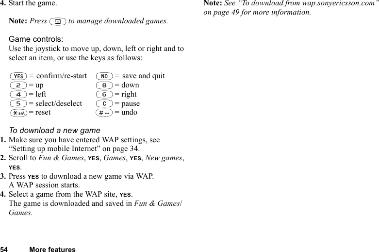 54 More features4. Start the game.Note: Press   to manage downloaded games.Game controls:Use the joystick to move up, down, left or right and to select an item, or use the keys as follows:To download a new game1. Make sure you have entered WAP settings, see “Setting up mobile Internet” on page 34.2. Scroll to Fun &amp; Games, YES, Games, YES, New games, YES.3. Press YES to download a new game via WAP. A WAP session starts.4. Select a game from the WAP site, YES.The game is downloaded and saved in Fun &amp; Games/Games.Note: See “To download from wap.sonyericsson.com” on page 49 for more information. = confirm/re-start  = save and quit = up  = down = left  = right = select/deselect  = pause = reset  = undo