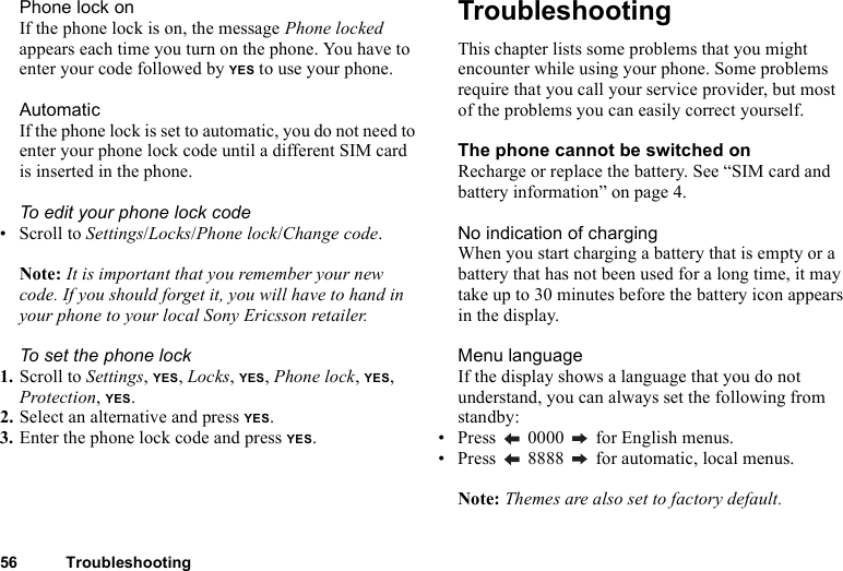 56 TroubleshootingPhone lock onIf the phone lock is on, the message Phone locked appears each time you turn on the phone. You have to enter your code followed by YES to use your phone.AutomaticIf the phone lock is set to automatic, you do not need to enter your phone lock code until a different SIM card is inserted in the phone.To edit your phone lock code• Scroll to Settings/Locks/Phone lock/Change code.Note: It is important that you remember your new code. If you should forget it, you will have to hand in your phone to your local Sony Ericsson retailer.To set the phone lock1. Scroll to Settings, YES, Locks, YES, Phone lock, YES, Protection, YES.2. Select an alternative and press YES.3. Enter the phone lock code and press YES.TroubleshootingThis chapter lists some problems that you might encounter while using your phone. Some problems require that you call your service provider, but most of the problems you can easily correct yourself.The phone cannot be switched onRecharge or replace the battery. See “SIM card and battery information” on page 4.No indication of chargingWhen you start charging a battery that is empty or a battery that has not been used for a long time, it may take up to 30 minutes before the battery icon appears in the display.Menu languageIf the display shows a language that you do not understand, you can always set the following from standby:• Press   0000   for English menus.• Press   8888   for automatic, local menus.Note: Themes are also set to factory default.