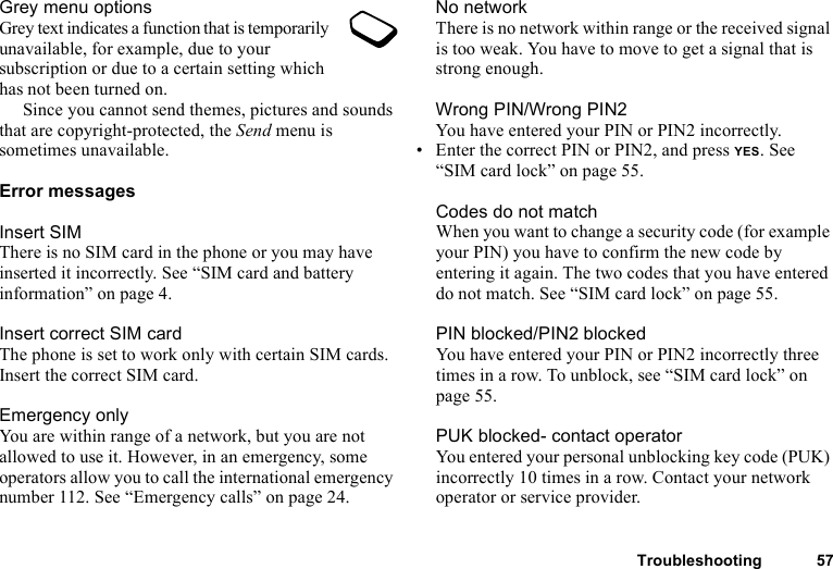 Troubleshooting 57Grey menu optionsGrey text indicates a function that is temporarily unavailable, for example, due to your subscription or due to a certain setting which has not been turned on. Since you cannot send themes, pictures and sounds that are copyright-protected, the Send menu is sometimes unavailable.Error messagesInsert SIMThere is no SIM card in the phone or you may have inserted it incorrectly. See “SIM card and battery information” on page 4.Insert correct SIM cardThe phone is set to work only with certain SIM cards. Insert the correct SIM card.Emergency onlyYou are within range of a network, but you are not allowed to use it. However, in an emergency, some operators allow you to call the international emergency number 112. See “Emergency calls” on page 24.No networkThere is no network within range or the received signal is too weak. You have to move to get a signal that is strong enough.Wrong PIN/Wrong PIN2You have entered your PIN or PIN2 incorrectly.• Enter the correct PIN or PIN2, and press YES. See “SIM card lock” on page 55.Codes do not matchWhen you want to change a security code (for example your PIN) you have to confirm the new code by entering it again. The two codes that you have entered do not match. See “SIM card lock” on page 55.PIN blocked/PIN2 blockedYou have entered your PIN or PIN2 incorrectly three times in a row. To unblock, see “SIM card lock” on page 55.PUK blocked- contact operatorYou entered your personal unblocking key code (PUK) incorrectly 10 times in a row. Contact your network operator or service provider.