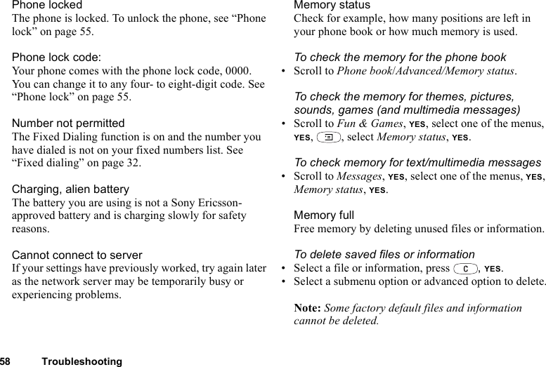58 TroubleshootingPhone lockedThe phone is locked. To unlock the phone, see “Phone lock” on page 55.Phone lock code:Your phone comes with the phone lock code, 0000. You can change it to any four- to eight-digit code. See “Phone lock” on page 55. Number not permittedThe Fixed Dialing function is on and the number you have dialed is not on your fixed numbers list. See “Fixed dialing” on page 32. Charging, alien batteryThe battery you are using is not a Sony Ericsson-approved battery and is charging slowly for safety reasons.Cannot connect to serverIf your settings have previously worked, try again later as the network server may be temporarily busy or experiencing problems.Memory statusCheck for example, how many positions are left in your phone book or how much memory is used.To check the memory for the phone book• Scroll to Phone book/Advanced/Memory status.To check the memory for themes, pictures, sounds, games (and multimedia messages)• Scroll to Fun &amp; Games, YES, select one of the menus, YES, , select Memory status, YES.To check memory for text/multimedia messages• Scroll to Messages, YES, select one of the menus, YES,  Memory status, YES.Memory fullFree memory by deleting unused files or information.To delete saved files or information• Select a file or information, press  , YES.• Select a submenu option or advanced option to delete.Note: Some factory default files and information cannot be deleted.