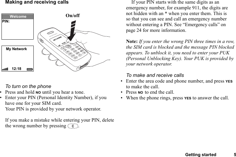 Getting started 5Making and receiving callsTo turn on the phone• Press and hold NO until you hear a tone.• Enter your PIN (Personal Identity Number), if you have one for your SIM card.Your PIN is provided by your network operator.If you make a mistake while entering your PIN, delete the wrong number by pressing  .If your PIN starts with the same digits as an emergency number, for example 911, the digits are not hidden with an * when you enter them. This is so that you can see and call an emergency number without entering a PIN. See “Emergency calls” on page 24 for more information.Note: If you enter the wrong PIN three times in a row, the SIM card is blocked and the message PIN blocked appears. To unblock it, you need to enter your PUK (Personal Unblocking Key). Your PUK is provided by your network operator.To make and receive calls• Enter the area code and phone number, and press YES to make the call.• Press NO to end the call.• When the phone rings, press YES to answer the call.On/offMy Network12:18WelcomePIN: