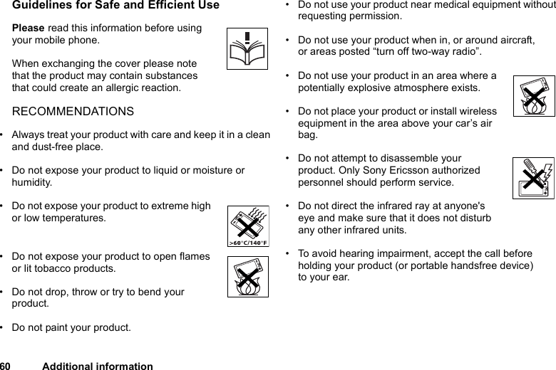 60 Additional informationGuidelines for Safe and Efficient UsePlease read this information before using your mobile phone.When exchanging the cover please note that the product may contain substances that could create an allergic reaction.RECOMMENDATIONS• Always treat your product with care and keep it in a clean and dust-free place.• Do not expose your product to liquid or moisture or humidity.• Do not expose your product to extreme high or low temperatures.• Do not expose your product to open flames or lit tobacco products.• Do not drop, throw or try to bend your product. • Do not paint your product.• Do not use your product near medical equipment without requesting permission.• Do not use your product when in, or around aircraft, or areas posted “turn off two-way radio”. • Do not use your product in an area where a potentially explosive atmosphere exists.• Do not place your product or install wireless equipment in the area above your car’s air bag. • Do not attempt to disassemble your product. Only Sony Ericsson authorized personnel should perform service.• Do not direct the infrared ray at anyone&apos;s eye and make sure that it does not disturb any other infrared units. • To avoid hearing impairment, accept the call before holding your product (or portable handsfree device) to your ear.