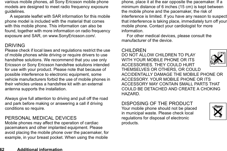 62 Additional informationvarious mobile phones, all Sony Ericsson mobile phone models are designed to meet radio frequency exposure guidelines.A separate leaflet with SAR information for this mobile phone model is included with the material that comes with this mobile phone. This information can also be found, together with more information on radio frequency exposure and SAR, on www.SonyEricsson.com/.DRIVINGPlease check if local laws and regulations restrict the use of mobile phones while driving or require drivers to use handsfree solutions. We recommend that you use only Ericsson or Sony Ericsson handsfree solutions intended for use with your product. Please note that because of possible interference to electronic equipment, some vehicle manufacturers forbid the use of mobile phones in their vehicles unless a handsfree kit with an external antenna supports the installation. Always give full attention to driving and pull off the road and park before making or answering a call if driving conditions so require. PERSONAL MEDICAL DEVICESMobile phones may affect the operation of cardiac pacemakers and other implanted equipment. Please avoid placing the mobile phone over the pacemaker, for example, in your breast pocket. When using the mobile phone, place it at the ear opposite the pacemaker. If a minimum distance of 6 inches (15 cm) is kept between the mobile phone and the pacemaker, the risk of interference is limited. If you have any reason to suspect that interference is taking place, immediately turn off your mobile phone. Contact your cardiologist for more information. For other medical devices, please consult the manufacturer of the device.CHILDRENDO NOT ALLOW CHILDREN TO PLAY WITH YOUR MOBILE PHONE OR ITS ACCESSORIES. THEY COULD HURT THEMSELVES OR OTHERS, OR COULD ACCIDENTALLY DAMAGE THE MOBILE PHONE OR ACCESSORY. YOUR MOBILE PHONE OR ITS ACCESSORY MAY CONTAIN SMALL PARTS THAT COULD BE DETACHED AND CREATE A CHOKING HAZARD.DISPOSING OF THE PRODUCT Your mobile phone should not be placed in municipal waste. Please check local regulations for disposal of electronic products.
