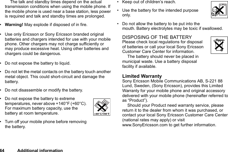 64 Additional informationThe talk and standby times depend on the actual transmission conditions when using the mobile phone. If the mobile phone is used near a base station, less power is required and talk and standby times are prolonged. •Warning! May explode if disposed of in fire.• Use only Ericsson or Sony Ericsson branded original batteries and chargers intended for use with your mobile phone. Other chargers may not charge sufficiently or may produce excessive heat. Using other batteries and chargers could be dangerous.• Do not expose the battery to liquid.• Do not let the metal contacts on the battery touch another metal object. This could short-circuit and damage the battery. • Do not disassemble or modify the battery. • Do not expose the battery to extreme temperatures, never above +140°F (+60°C). For maximum battery capacity, use the battery at room temperature. • Turn off your mobile phone before removing the battery.• Keep out of children’s reach.• Use the battery for the intended purpose only.• Do not allow the battery to be put into the mouth. Battery electrolytes may be toxic if swallowed.DISPOSING OF THE BATTERYPlease check local regulations for disposal of batteries or call your local Sony Ericsson Customer Care Center for information.The battery should never be placed in municipal waste. Use a battery disposal facility if available.Limited WarrantySony Ericsson Mobile Communications AB, S-221 88 Lund, Sweden, (Sony Ericsson), provides this Limited Warranty for your mobile phone and original accessory delivered with your mobile phone (hereinafter referred to as “Product”).Should your Product need warranty service, please return it to the dealer from whom it was purchased, or contact your local Sony Ericsson Customer Care Center (national rates may apply) or visit www.SonyEricsson.com to get further information. 