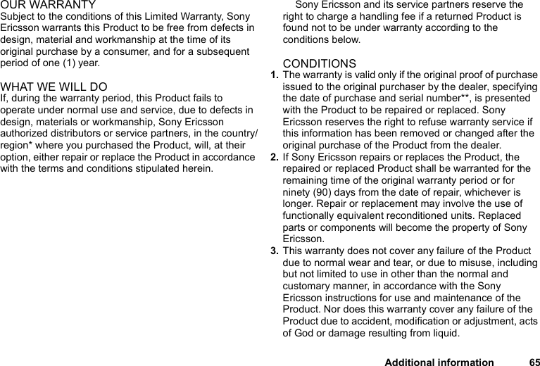 Additional information 65OUR WARRANTYSubject to the conditions of this Limited Warranty, Sony Ericsson warrants this Product to be free from defects in design, material and workmanship at the time of its original purchase by a consumer, and for a subsequent period of one (1) year.WHAT WE WILL DOIf, during the warranty period, this Product fails to operate under normal use and service, due to defects in design, materials or workmanship, Sony Ericsson authorized distributors or service partners, in the country/region* where you purchased the Product, will, at their option, either repair or replace the Product in accordance with the terms and conditions stipulated herein.Sony Ericsson and its service partners reserve the right to charge a handling fee if a returned Product is found not to be under warranty according to the conditions below.CONDITIONS1. The warranty is valid only if the original proof of purchase issued to the original purchaser by the dealer, specifying the date of purchase and serial number**, is presented with the Product to be repaired or replaced. Sony Ericsson reserves the right to refuse warranty service if this information has been removed or changed after the original purchase of the Product from the dealer. 2. If Sony Ericsson repairs or replaces the Product, the repaired or replaced Product shall be warranted for the remaining time of the original warranty period or for ninety (90) days from the date of repair, whichever is longer. Repair or replacement may involve the use of functionally equivalent reconditioned units. Replaced parts or components will become the property of Sony Ericsson. 3. This warranty does not cover any failure of the Product due to normal wear and tear, or due to misuse, including but not limited to use in other than the normal and customary manner, in accordance with the Sony Ericsson instructions for use and maintenance of the Product. Nor does this warranty cover any failure of the Product due to accident, modification or adjustment, acts of God or damage resulting from liquid. 