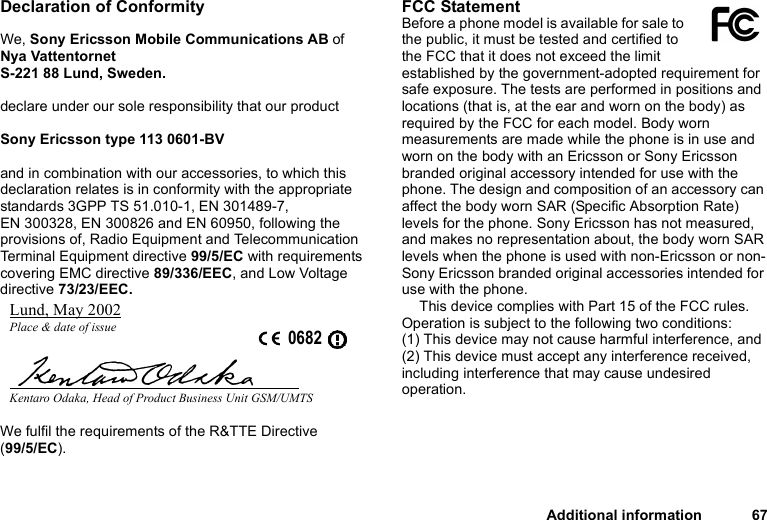 Additional information 67Declaration of ConformityWe, Sony Ericsson Mobile Communications AB ofNya VattentornetS-221 88 Lund, Sweden.declare under our sole responsibility that our productSony Ericsson type 113 0601-BVand in combination with our accessories, to which this declaration relates is in conformity with the appropriate standards 3GPP TS 51.010-1, EN 301489-7, EN 300328, EN 300826 and EN 60950, following the provisions of, Radio Equipment and Telecommunication Terminal Equipment directive 99/5/EC with requirements covering EMC directive 89/336/EEC, and Low Voltage directive 73/23/EEC.We fulfil the requirements of the R&amp;TTE Directive (99/5/EC).FCC StatementBefore a phone model is available for sale to the public, it must be tested and certified to the FCC that it does not exceed the limit established by the government-adopted requirement for safe exposure. The tests are performed in positions and locations (that is, at the ear and worn on the body) as required by the FCC for each model. Body worn measurements are made while the phone is in use and worn on the body with an Ericsson or Sony Ericsson branded original accessory intended for use with the phone. The design and composition of an accessory can affect the body worn SAR (Specific Absorption Rate) levels for the phone. Sony Ericsson has not measured, and makes no representation about, the body worn SAR levels when the phone is used with non-Ericsson or non-Sony Ericsson branded original accessories intended for use with the phone.This device complies with Part 15 of the FCC rules. Operation is subject to the following two conditions: (1) This device may not cause harmful interference, and (2) This device must accept any interference received, including interference that may cause undesired operation.Lund, May 2002Place &amp; date of issue 0682Kentaro Odaka, Head of Product Business Unit GSM/UMTS