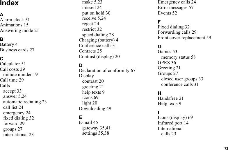 73IndexAAlarm clock 51Animations 15Answering mode 21BBattery 4Business cards 27CCalculator 51Call costs 29minute minder 19Call time 29Callsaccept 33answer 5,24automatic redialing 23call list 24emergency 24fixed dialing 32forward 29groups 27international 23make 5,23missed 24put on hold 30receive 5,24reject 24restrict 32speed dialing 28Charging (battery) 4Conference calls 31Contacts 25Contrast (display) 20DDeclaration of conformity 67Displaycontrast 20greeting 21help texts 9icons 69light 20Downloading 49EE-mail 45gateway 35,41settings 35,38Emergency calls 24Error messages 57Events 52FFixed dialing 32Forwarding calls 29Front cover replacement 59GGames 53memory status 58GPRS 36Greeting 21Groups 27closed user groups 33conference calls 31HHandsfree 21Help texts 9IIcons (display) 69Infrared port 14Internationalcalls 23
