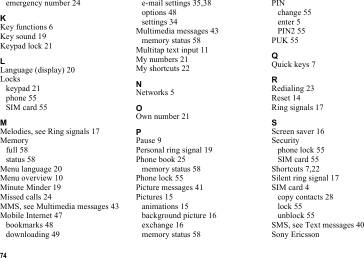 74emergency number 24KKey functions 6Key sound 19Keypad lock 21LLanguage (display) 20Lockskeypad 21phone 55SIM card 55MMelodies, see Ring signals 17Memoryfull 58status 58Menu language 20Menu overview 10Minute Minder 19Missed calls 24MMS, see Multimedia messages 43Mobile Internet 47bookmarks 48downloading 49e-mail settings 35,38options 48settings 34Multimedia messages 43memory status 58Multitap text input 11My numbers 21My shortcuts 22NNetworks 5OOwn number 21PPause 9Personal ring signal 19Phone book 25memory status 58Phone lock 55Picture messages 41Pictures 15animations 15background picture 16exchange 16memory status 58PINchange 55enter 5PIN2 55PUK 55QQuick keys 7RRedialing 23Reset 14Ring signals 17SScreen saver 16Securityphone lock 55SIM card 55Shortcuts 7,22Silent ring signal 17SIM card 4copy contacts 28lock 55unblock 55SMS, see Text messages 40Sony Ericsson