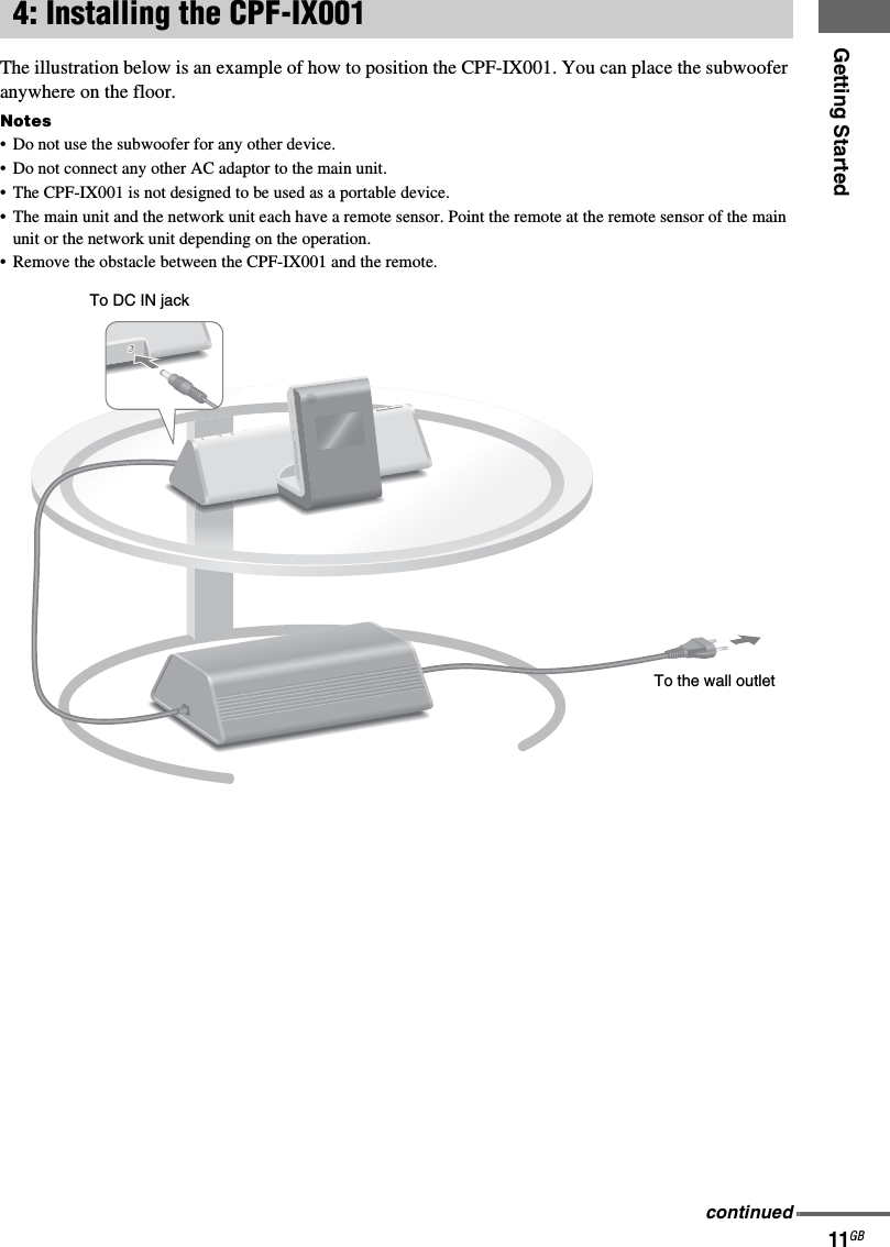 Getting Started11GBThe illustration below is an example of how to position the CPF-IX001. You can place the subwoofer anywhere on the floor.Notes• Do not use the subwoofer for any other device.• Do not connect any other AC adaptor to the main unit.• The CPF-IX001 is not designed to be used as a portable device.• The main unit and the network unit each have a remote sensor. Point the remote at the remote sensor of the main unit or the network unit depending on the operation.• Remove the obstacle between the CPF-IX001 and the remote.4: Installing the CPF-IX001To the wall outletTo DC IN jackcontinued