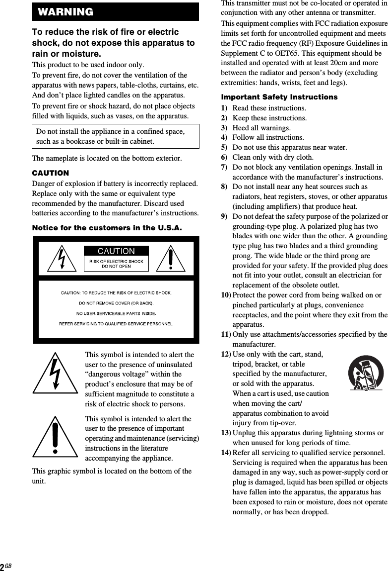 2GBTo reduce the risk of fire or electric shock, do not expose this apparatus to rain or moisture.This product to be used indoor only.To prevent fire, do not cover the ventilation of the apparatus with news papers, table-cloths, curtains, etc. And don’t place lighted candles on the apparatus.To prevent fire or shock hazard, do not place objects filled with liquids, such as vases, on the apparatus.The nameplate is located on the bottom exterior.CAUTIONDanger of explosion if battery is incorrectly replaced. Replace only with the same or equivalent type recommended by the manufacturer. Discard used batteries according to the manufacturer’s instructions.Notice for the customers in the U.S.A.This symbol is intended to alert the user to the presence of uninsulated “dangerous voltage” within the product’s enclosure that may be of sufficient magnitude to constitute a risk of electric shock to persons.This symbol is intended to alert the user to the presence of important operating and maintenance (servicing) instructions in the literature accompanying the appliance.This graphic symbol is located on the bottom of the unit.This transmitter must not be co-located or operated in conjunction with any other antenna or transmitter.This equipment complies with FCC radiation exposure limits set forth for uncontrolled equipment and meets the FCC radio frequency (RF) Exposure Guidelines in Supplement C to OET65. This equipment should be installed and operated with at least 20cm and more between the radiator and person’s body (excluding extremities: hands, wrists, feet and legs).Important Safety Instructions1) Read these instructions.2) Keep these instructions.3) Heed all warnings.4) Follow all instructions.5) Do not use this apparatus near water.6) Clean only with dry cloth.7) Do not block any ventilation openings. Install in accordance with the manufacturer’s instructions.8) Do not install near any heat sources such as radiators, heat registers, stoves, or other apparatus (including amplifiers) that produce heat.9) Do not defeat the safety purpose of the polarized or grounding-type plug. A polarized plug has two blades with one wider than the other. A grounding type plug has two blades and a third grounding prong. The wide blade or the third prong are provided for your safety. If the provided plug does not fit into your outlet, consult an electrician for replacement of the obsolete outlet.10) Protect the power cord from being walked on or pinched particularly at plugs, convenience receptacles, and the point where they exit from the apparatus.11) Only use attachments/accessories specified by the manufacturer.12) Use only with the cart, stand, tripod, bracket, or table specified by the manufacturer, or sold with the apparatus. When a cart is used, use caution when moving the cart/apparatus combination to avoid injury from tip-over.13) Unplug this apparatus during lightning storms or when unused for long periods of time.14) Refer all servicing to qualified service personnel. Servicing is required when the apparatus has been damaged in any way, such as power-supply cord or plug is damaged, liquid has been spilled or objects have fallen into the apparatus, the apparatus has been exposed to rain or moisture, does not operate normally, or has been dropped.WARNINGDo not install the appliance in a confined space, such as a bookcase or built-in cabinet.