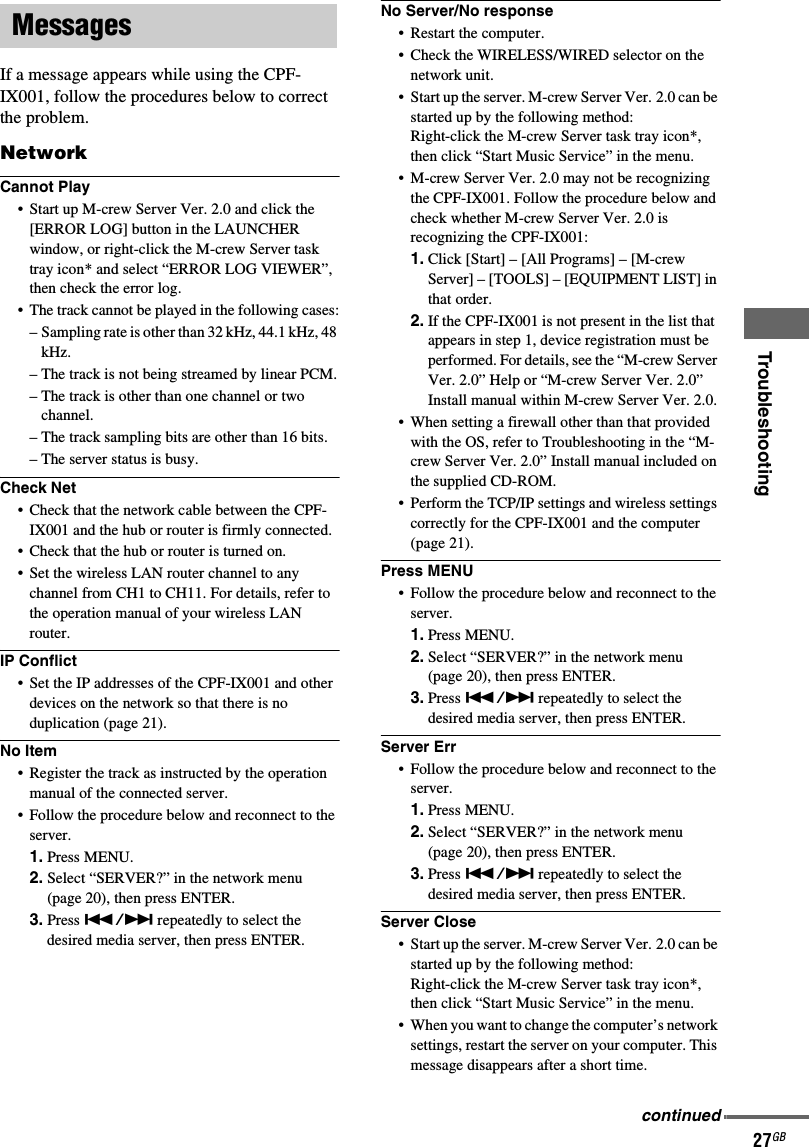 Troubleshooting27GBIf a message appears while using the CPF-IX001, follow the procedures below to correct the problem.NetworkCannot Play• Start up M-crew Server Ver. 2.0 and click the [ERROR LOG] button in the LAUNCHER window, or right-click the M-crew Server task tray icon* and select “ERROR LOG VIEWER”, then check the error log.• The track cannot be played in the following cases:– Sampling rate is other than 32 kHz, 44.1 kHz, 48 kHz.– The track is not being streamed by linear PCM.– The track is other than one channel or two channel.– The track sampling bits are other than 16 bits.– The server status is busy.Check Net• Check that the network cable between the CPF-IX001 and the hub or router is firmly connected.• Check that the hub or router is turned on.• Set the wireless LAN router channel to any channel from CH1 to CH11. For details, refer to the operation manual of your wireless LAN router.IP Conflict• Set the IP addresses of the CPF-IX001 and other devices on the network so that there is no duplication (page 21).No Item• Register the track as instructed by the operation manual of the connected server.• Follow the procedure below and reconnect to the server.1. Press MENU.2. Select “SERVER?” in the network menu (page 20), then press ENTER.3. Press ./&gt; repeatedly to select the desired media server, then press ENTER.No Server/No response• Restart the computer.• Check the WIRELESS/WIRED selector on the network unit.• Start up the server. M-crew Server Ver. 2.0 can be started up by the following method:Right-click the M-crew Server task tray icon*, then click “Start Music Service” in the menu.• M-crew Server Ver. 2.0 may not be recognizing the CPF-IX001. Follow the procedure below and check whether M-crew Server Ver. 2.0 is recognizing the CPF-IX001:1. Click [Start] – [All Programs] – [M-crew Server] – [TOOLS] – [EQUIPMENT LIST] in that order.2. If the CPF-IX001 is not present in the list that appears in step 1, device registration must be performed. For details, see the “M-crew Server Ver. 2.0” Help or “M-crew Server Ver. 2.0” Install manual within M-crew Server Ver. 2.0.• When setting a firewall other than that provided with the OS, refer to Troubleshooting in the “M-crew Server Ver. 2.0” Install manual included on the supplied CD-ROM.• Perform the TCP/IP settings and wireless settings correctly for the CPF-IX001 and the computer (page 21).Press MENU• Follow the procedure below and reconnect to the server.1. Press MENU.2. Select “SERVER?” in the network menu (page 20), then press ENTER.3. Press ./&gt; repeatedly to select the desired media server, then press ENTER.Server Err• Follow the procedure below and reconnect to the server.1. Press MENU.2. Select “SERVER?” in the network menu (page 20), then press ENTER.3. Press ./&gt; repeatedly to select the desired media server, then press ENTER.Server Close• Start up the server. M-crew Server Ver. 2.0 can be started up by the following method:Right-click the M-crew Server task tray icon*, then click “Start Music Service” in the menu.• When you want to change the computer’s network settings, restart the server on your computer. This message disappears after a short time.Messagescontinued