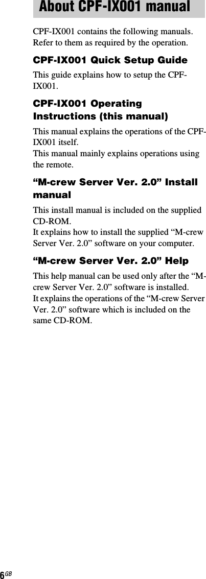 6GBCPF-IX001 contains the following manuals. Refer to them as required by the operation.CPF-IX001 Quick Setup GuideThis guide explains how to setup the CPF-IX001.CPF-IX001 Operating Instructions (this manual)This manual explains the operations of the CPF-IX001 itself. This manual mainly explains operations using the remote.“M-crew Server Ver. 2.0” Install manualThis install manual is included on the supplied CD-ROM. It explains how to install the supplied “M-crew Server Ver. 2.0” software on your computer.“M-crew Server Ver. 2.0” HelpThis help manual can be used only after the “M-crew Server Ver. 2.0” software is installed. It explains the operations of the “M-crew Server Ver. 2.0” software which is included on the same CD-ROM.About CPF-IX001 manual