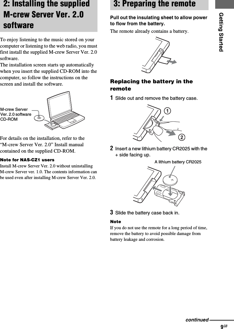 Getting Started9GBTo enjoy listening to the music stored on your computer or listening to the web radio, you must first install the supplied M-crew Server Ver. 2.0 software.The installation screen starts up automatically when you insert the supplied CD-ROM into the computer, so follow the instructions on the screen and install the software.For details on the installation, refer to the “M-crew Server Ver. 2.0” Install manual contained on the supplied CD-ROM.Note for NAS-CZ1 usersInstall M-crew Server Ver. 2.0 without uninstalling M-crew Server ver. 1.0. The contents information can be used even after installing M-crew Server Ver. 2.0.Pull out the insulating sheet to allow power to flow from the battery.The remote already contains a battery.Replacing the battery in the remote1Slide out and remove the battery case.2Insert a new lithium battery CR2025 with the + side facing up.3Slide the battery case back in.NoteIf you do not use the remote for a long period of time, remove the battery to avoid possible damage from battery leakage and corrosion.2: Installing the supplied M-crew Server Ver. 2.0 softwareM-crew Server Ver. 2.0 software CD-ROM3: Preparing the remoteA lithium battery CR2025continued