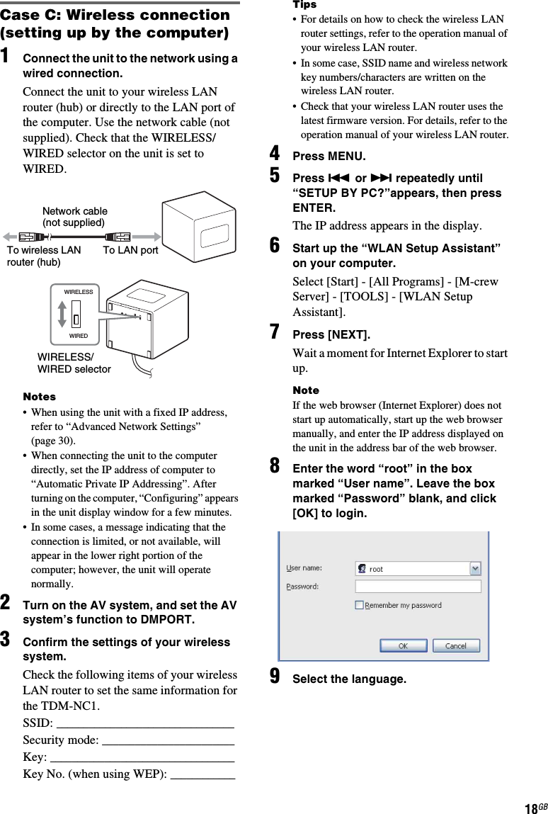 18GBCase C: Wireless connection (setting up by the computer)1Connect the unit to the network using a wired connection.Connect the unit to your wireless LAN router (hub) or directly to the LAN port of the computer. Use the network cable (not supplied). Check that the WIRELESS/WIRED selector on the unit is set to WIRED.Notes• When using the unit with a fixed IP address, refer to “Advanced Network Settings” (page 30).• When connecting the unit to the computer directly, set the IP address of computer to “Automatic Private IP Addressing”. After turning on the computer, “Configuring” appears in the unit display window for a few minutes.• In some cases, a message indicating that the connection is limited, or not available, will appear in the lower right portion of the computer; however, the unit will operate normally.2Turn on the AV system, and set the AV system’s function to DMPORT.3Confirm the settings of your wireless system.Check the following items of your wireless LAN router to set the same information for the TDM-NC1.SSID: _________________________________Security mode: ________________________Key: __________________________________Key No. (when using WEP): ____________Tips• For details on how to check the wireless LAN router settings, refer to the operation manual of your wireless LAN router.• In some case, SSID name and wireless network key numbers/characters are written on the wireless LAN router.• Check that your wireless LAN router uses the latest firmware version. For details, refer to the operation manual of your wireless LAN router.4Press MENU.5Press . or &gt; repeatedly until “SETUP BY PC?”appears, then press ENTER.The IP address appears in the display.6Start up the “WLAN Setup Assistant” on your computer.Select [Start] - [All Programs] - [M-crew Server] - [TOOLS] - [WLAN Setup Assistant].7Press [NEXT].Wait a moment for Internet Explorer to start up.NoteIf the web browser (Internet Explorer) does not start up automatically, start up the web browser manually, and enter the IP address displayed on the unit in the address bar of the web browser.8Enter the word “root” in the box marked “User name”. Leave the box marked “Password” blank, and click [OK] to login.9Select the language.WIRELESSWIREDNetwork cable (not supplied)To wireless LAN router (hub)To LAN portWIRELESS/WIRED selector