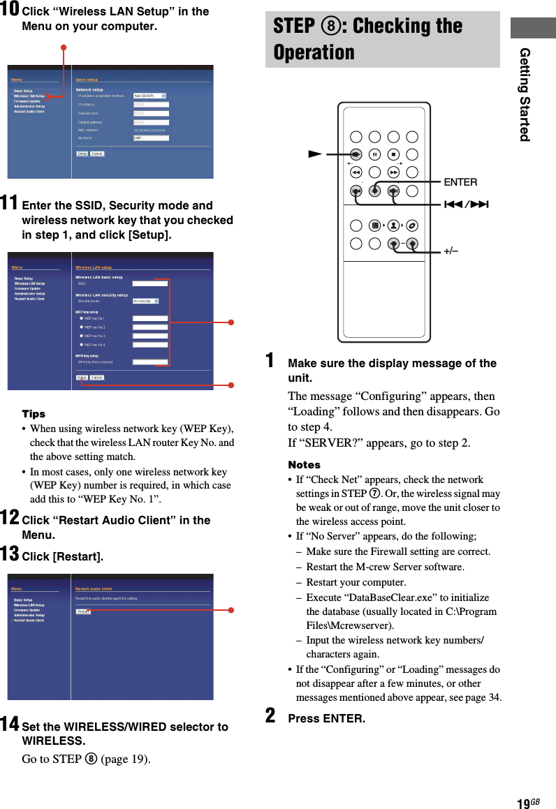 Getting Started19GB10 Click “Wireless LAN Setup” in the Menu on your computer.11 Enter the SSID, Security mode and wireless network key that you checked in step 1, and click [Setup].Tips• When using wireless network key (WEP Key), check that the wireless LAN router Key No. and the above setting match.• In most cases, only one wireless network key (WEP Key) number is required, in which case add this to “WEP Key No. 1”.12 Click “Restart Audio Client” in the Menu.13 Click [Restart].14 Set the WIRELESS/WIRED selector to WIRELESS.Go to STEP 8 (page 19).1Make sure the display message of the unit.The message “Configuring” appears, then “Loading” follows and then disappears. Go to step 4.If “SERVER?” appears, go to step 2.Notes• If “Check Net” appears, check the network settings in STEP 7. Or, the wireless signal may be weak or out of range, move the unit closer to the wireless access point.• If “No Server” appears, do the following;– Make sure the Firewall setting are correct.– Restart the M-crew Server software.– Restart your computer.– Execute “DataBaseClear.exe” to initialize the database (usually located in C:\Program Files\Mcrewserver).– Input the wireless network key numbers/characters again.• If the “Configuring” or “Loading” messages do not disappear after a few minutes, or other messages mentioned above appear, see page 34.2Press ENTER.STEP 8: Checking the Operation./&gt;ENTER+/–N
