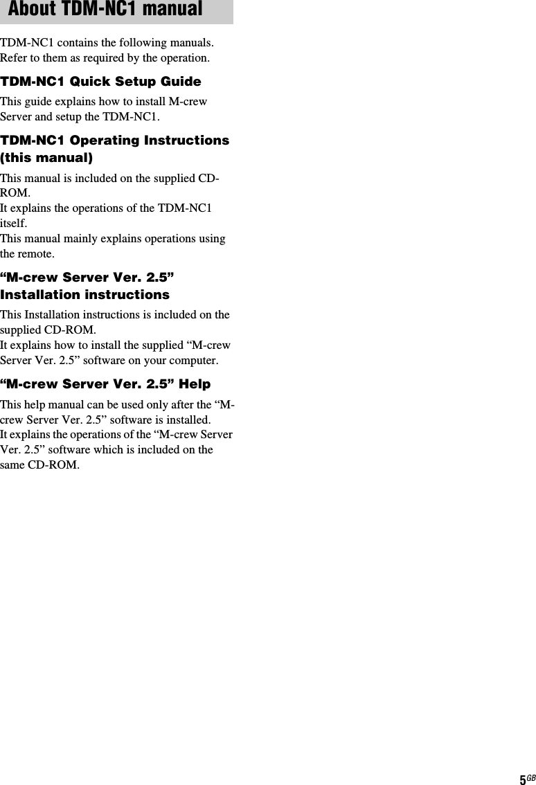 5GBTDM-NC1 contains the following manuals.Refer to them as required by the operation.TDM-NC1 Quick Setup GuideThis guide explains how to install M-crew Server and setup the TDM-NC1.TDM-NC1 Operating Instructions (this manual)This manual is included on the supplied CD-ROM.It explains the operations of the TDM-NC1 itself. This manual mainly explains operations using the remote.“M-crew Server Ver. 2.5” Installation instructionsThis Installation instructions is included on the supplied CD-ROM. It explains how to install the supplied “M-crew Server Ver. 2.5” software on your computer.“M-crew Server Ver. 2.5” HelpThis help manual can be used only after the “M-crew Server Ver. 2.5” software is installed. It explains the operations of the “M-crew Server Ver. 2.5” software which is included on the same CD-ROM.About TDM-NC1 manual
