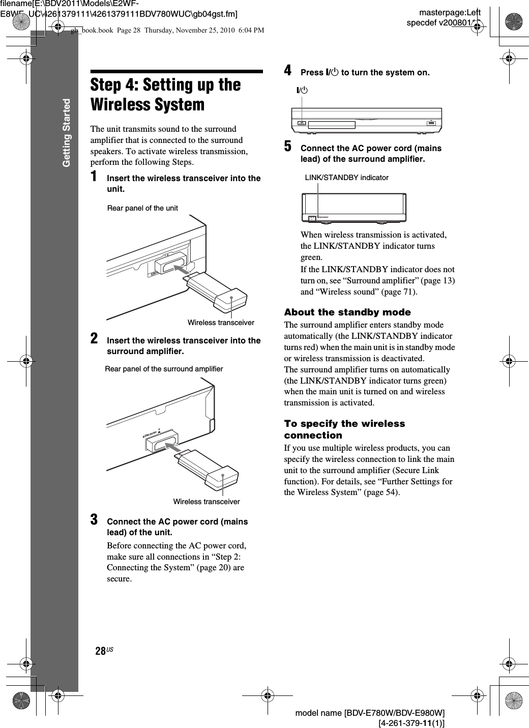 masterpage:Leftspecdef v20080116filename[E:\BDV2011\Models\E2WF-E8WF_UC\4261379111\4261379111BDV780WUC\gb04gst.fm] model name [BDV-E780W/BDV-E980W] [4-261-379-11(1)]28USGetting StartedStep 4: Setting up the Wireless SystemThe unit transmits sound to the surround amplifier that is connected to the surround speakers. To activate wireless transmission, perform the following Steps.1Insert the wireless transceiver into the unit.2Insert the wireless transceiver into the surround amplifier.3Connect the AC power cord (mains lead) of the unit.Before connecting the AC power cord, make sure all connections in “Step 2: Connecting the System” (page 20) are secure.4Press &quot;/1 to turn the system on.5Connect the AC power cord (mains lead) of the surround amplifier.When wireless transmission is activated, the LINK/STANDBY indicator turns green.If the LINK/STANDBY indicator does not turn on, see “Surround amplifier” (page 13) and “Wireless sound” (page 71).About the standby modeThe surround amplifier enters standby mode automatically (the LINK/STANDBY indicator turns red) when the main unit is in standby mode or wireless transmission is deactivated. The surround amplifier turns on automatically (the LINK/STANDBY indicator turns green) when the main unit is turned on and wireless transmission is activated.To specify the wireless connectionIf you use multiple wireless products, you can specify the wireless connection to link the main unit to the surround amplifier (Secure Link function). For details, see “Further Settings for the Wireless System” (page 54).EZW-RT50Rear panel of the unitWireless transceiverRear panel of the surround amplifierEZW-RT50Wireless transceiver&quot;/1LINK/STANDBYLINK/STANDBY indicatorgb_book.book  Page 28  Thursday, November 25, 2010  6:04 PM