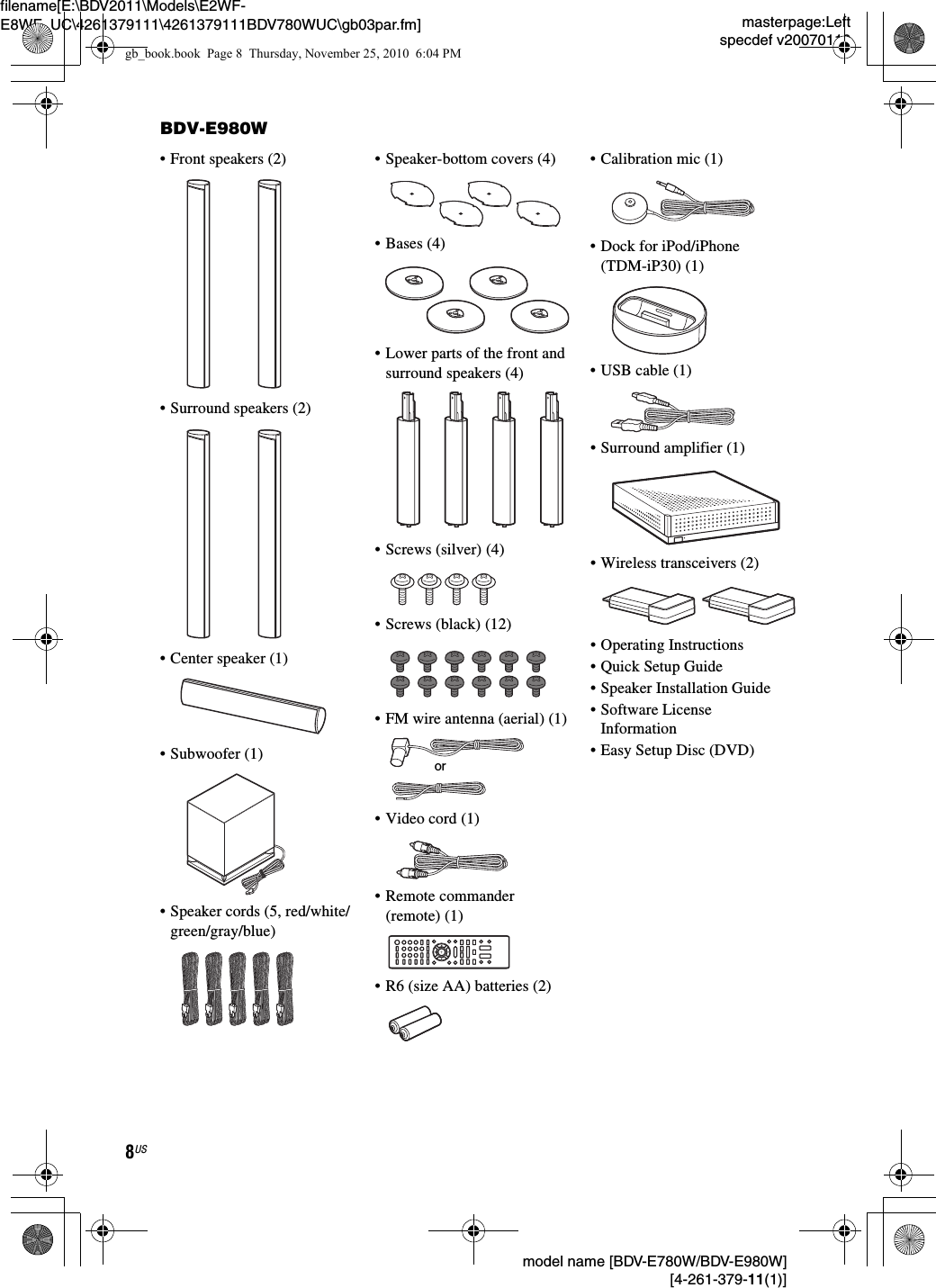 masterpage:Leftspecdef v20070110filename[E:\BDV2011\Models\E2WF-E8WF_UC\4261379111\4261379111BDV780WUC\gb03par.fm] model name [BDV-E780W/BDV-E980W] [4-261-379-11(1)]8USBDV-E980W• Front speakers (2)• Surround speakers (2)• Center speaker (1)• Subwoofer (1)• Speaker cords (5, red/white/green/gray/blue)• Speaker-bottom covers (4)• Bases (4)• Lower parts of the front and surround speakers (4)• Screws (silver) (4)• Screws (black) (12)• FM wire antenna (aerial) (1)•Video cord (1)• Remote commander (remote) (1)• R6 (size AA) batteries (2)• Calibration mic (1)• Dock for iPod/iPhone (TDM-iP30) (1)• USB cable (1) • Surround amplifier (1)• Wireless transceivers (2)• Operating Instructions• Quick Setup Guide• Speaker Installation Guide• Software License Information• Easy Setup Disc (DVD)orgb_book.book  Page 8  Thursday, November 25, 2010  6:04 PM