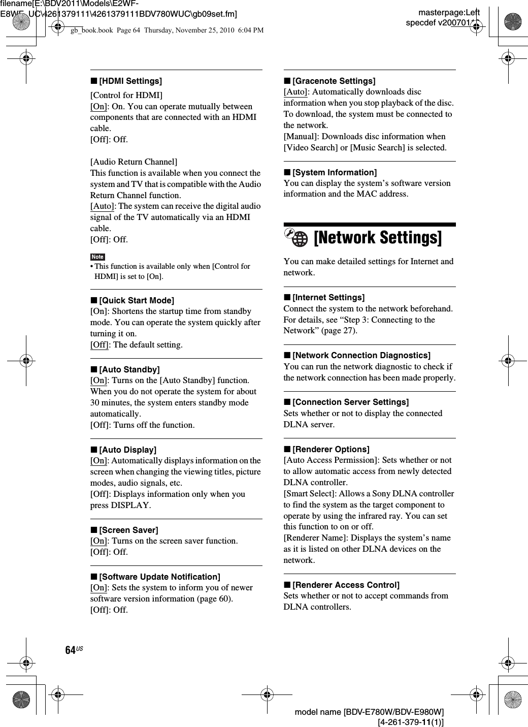 masterpage:Leftspecdef v20070110filename[E:\BDV2011\Models\E2WF-E8WF_UC\4261379111\4261379111BDV780WUC\gb09set.fm] model name [BDV-E780W/BDV-E980W] [4-261-379-11(1)]64USx[HDMI Settings][Control for HDMI][On]: On. You can operate mutually between components that are connected with an HDMI cable.[Off]: Off.[Audio Return Channel]This function is available when you connect the system and TV that is compatible with the Audio Return Channel function.[Auto]: The system can receive the digital audio signal of the TV automatically via an HDMI cable.[Off]: Off.• This function is available only when [Control for HDMI] is set to [On].x[Quick Start Mode][On]: Shortens the startup time from standby mode. You can operate the system quickly after turning it on.[Off]: The default setting.x[Auto Standby][On]: Turns on the [Auto Standby] function. When you do not operate the system for about 30 minutes, the system enters standby mode automatically.[Off]: Turns off the function.x[Auto Display][On]: Automatically displays information on the screen when changing the viewing titles, picture modes, audio signals, etc.[Off]: Displays information only when you press DISPLAY.x[Screen Saver][On]: Turns on the screen saver function.[Off]: Off.x[Software Update Notification][On]: Sets the system to inform you of newer software version information (page 60).[Off]: Off.x[Gracenote Settings][Auto]: Automatically downloads disc information when you stop playback of the disc. To download, the system must be connected to the network.[Manual]: Downloads disc information when [Video Search] or [Music Search] is selected.x[System Information]You can display the system’s software version information and the MAC address.[Network Settings]You can make detailed settings for Internet and network.x[Internet Settings]Connect the system to the network beforehand. For details, see “Step 3: Connecting to the Network” (page 27).x[Network Connection Diagnostics]You can run the network diagnostic to check if the network connection has been made properly.x[Connection Server Settings]Sets whether or not to display the connected DLNA server.x[Renderer Options][Auto Access Permission]: Sets whether or not to allow automatic access from newly detected DLNA controller.[Smart Select]: Allows a Sony DLNA controller to find the system as the target component to operate by using the infrared ray. You can set this function to on or off.[Renderer Name]: Displays the system’s name as it is listed on other DLNA devices on the network.x[Renderer Access Control]Sets whether or not to accept commands from DLNA controllers.gb_book.book  Page 64  Thursday, November 25, 2010  6:04 PM