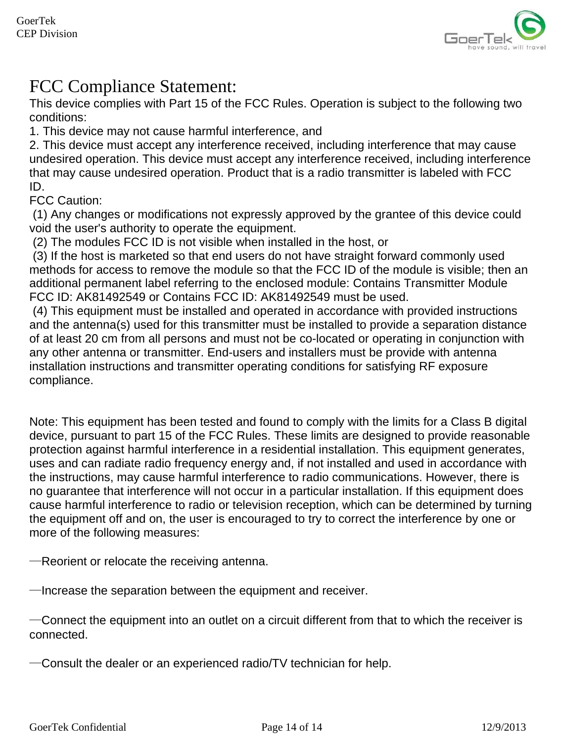     GoerTek Confidential  Page 14 of 14  12/9/2013 GoerTek  CEP Division FCC Compliance Statement: This device complies with Part 15 of the FCC Rules. Operation is subject to the following two conditions: 1. This device may not cause harmful interference, and 2. This device must accept any interference received, including interference that may cause undesired operation. This device must accept any interference received, including interference that may cause undesired operation. Product that is a radio transmitter is labeled with FCC ID. FCC Caution:  (1) Any changes or modifications not expressly approved by the grantee of this device could void the user&apos;s authority to operate the equipment.  (2) The modules FCC ID is not visible when installed in the host, or  (3) If the host is marketed so that end users do not have straight forward commonly used methods for access to remove the module so that the FCC ID of the module is visible; then an additional permanent label referring to the enclosed module: Contains Transmitter Module FCC ID: AK81492549 or Contains FCC ID: AK81492549 must be used.   (4) This equipment must be installed and operated in accordance with provided instructions and the antenna(s) used for this transmitter must be installed to provide a separation distance of at least 20 cm from all persons and must not be co-located or operating in conjunction with any other antenna or transmitter. End-users and installers must be provide with antenna installation instructions and transmitter operating conditions for satisfying RF exposure compliance.    Note: This equipment has been tested and found to comply with the limits for a Class B digital device, pursuant to part 15 of the FCC Rules. These limits are designed to provide reasonable protection against harmful interference in a residential installation. This equipment generates, uses and can radiate radio frequency energy and, if not installed and used in accordance with the instructions, may cause harmful interference to radio communications. However, there is no guarantee that interference will not occur in a particular installation. If this equipment does cause harmful interference to radio or television reception, which can be determined by turning the equipment off and on, the user is encouraged to try to correct the interference by one or more of the following measures:  —Reorient or relocate the receiving antenna.  —Increase the separation between the equipment and receiver.  —Connect the equipment into an outlet on a circuit different from that to which the receiver is connected.  —Consult the dealer or an experienced radio/TV technician for help.    
