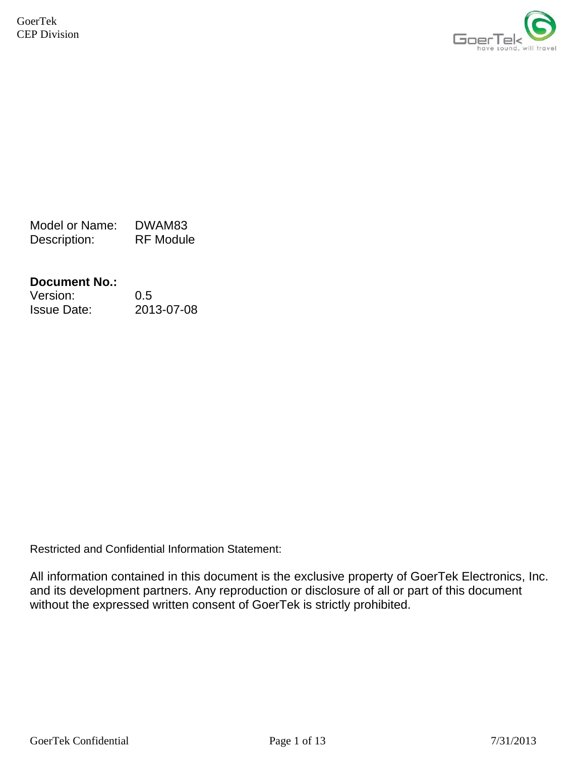     GoerTek Confidential  Page 1 of 13  7/31/2013 GoerTek  CEP Division            Model or Name:   DWAM83 Description:   RF Module   Document No.:   Version: 0.5 Issue Date:   2013-07-08                 Restricted and Confidential Information Statement:  All information contained in this document is the exclusive property of GoerTek Electronics, Inc. and its development partners. Any reproduction or disclosure of all or part of this document without the expressed written consent of GoerTek is strictly prohibited. 