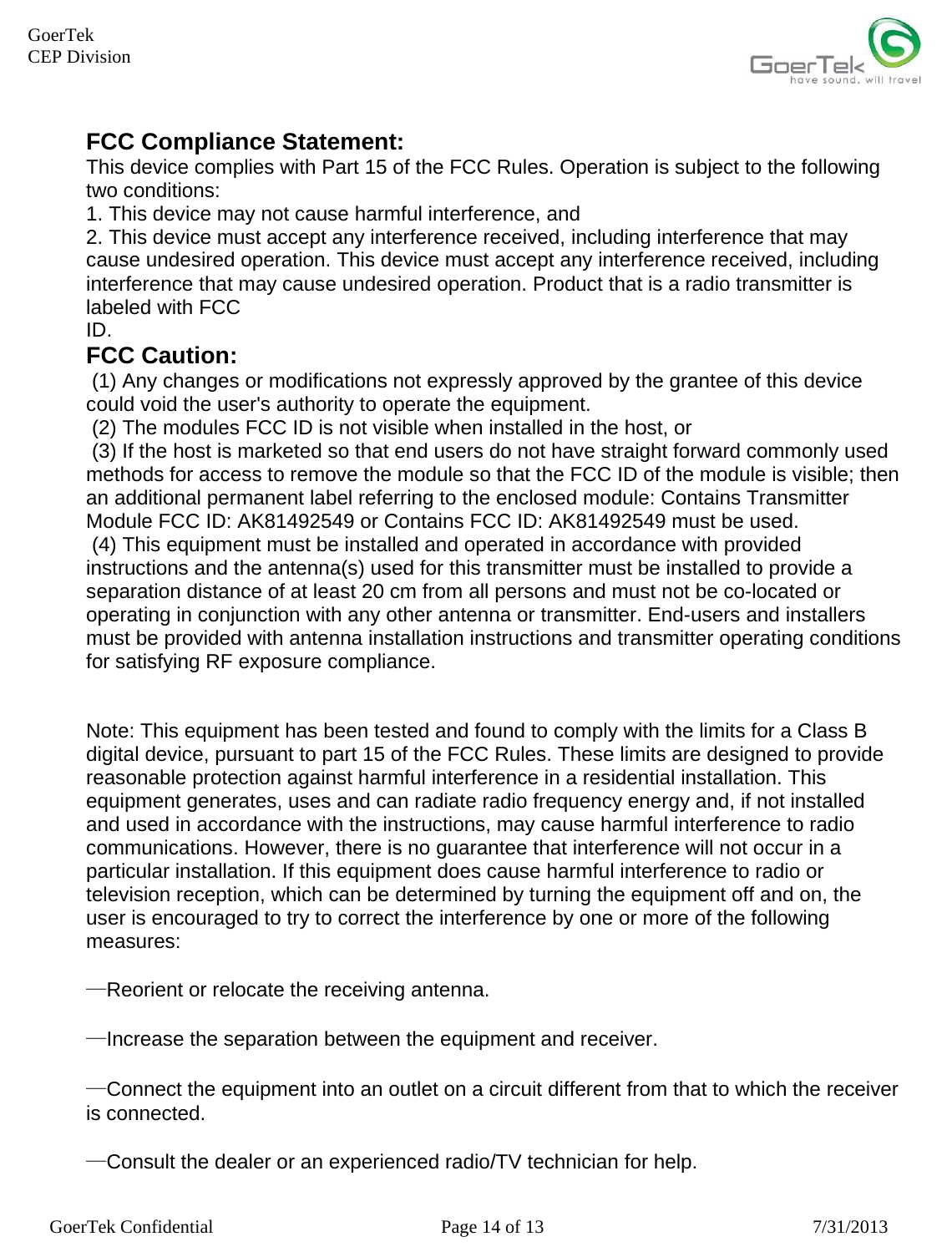    GoerTek Confidential  Page 14 of 13  7/31/2013 GoerTek  CEP Division FCC Compliance Statement: This device complies with Part 15 of the FCC Rules. Operation is subject to the following two conditions: 1. This device may not cause harmful interference, and 2. This device must accept any interference received, including interference that may cause undesired operation. This device must accept any interference received, including interference that may cause undesired operation. Product that is a radio transmitter is labeled with FCC ID. FCC Caution:  (1) Any changes or modifications not expressly approved by the grantee of this device could void the user&apos;s authority to operate the equipment.  (2) The modules FCC ID is not visible when installed in the host, or  (3) If the host is marketed so that end users do not have straight forward commonly used methods for access to remove the module so that the FCC ID of the module is visible; then an additional permanent label referring to the enclosed module: Contains Transmitter Module FCC ID: AK81492549 or Contains FCC ID: AK81492549 must be used.   (4) This equipment must be installed and operated in accordance with provided instructions and the antenna(s) used for this transmitter must be installed to provide a separation distance of at least 20 cm from all persons and must not be co-located or operating in conjunction with any other antenna or transmitter. End-users and installers must be provided with antenna installation instructions and transmitter operating conditions for satisfying RF exposure compliance.    Note: This equipment has been tested and found to comply with the limits for a Class B digital device, pursuant to part 15 of the FCC Rules. These limits are designed to provide reasonable protection against harmful interference in a residential installation. This equipment generates, uses and can radiate radio frequency energy and, if not installed and used in accordance with the instructions, may cause harmful interference to radio communications. However, there is no guarantee that interference will not occur in a particular installation. If this equipment does cause harmful interference to radio or television reception, which can be determined by turning the equipment off and on, the user is encouraged to try to correct the interference by one or more of the following measures:  —Reorient or relocate the receiving antenna.  —Increase the separation between the equipment and receiver.  —Connect the equipment into an outlet on a circuit different from that to which the receiver is connected.  —Consult the dealer or an experienced radio/TV technician for help.  