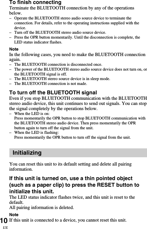 10USTo finish connectingTerminate the BLUETOOTH connection by any of the operationsbelow.–Operate the BLUETOOTH stereo audio source device to terminate theconnection. For details, refer to the operating instructions supplied with thedevice.–Turn off the BLUETOOTH stereo audio source device.–Press the OPR button momentarily. Until the disconnection is complete, theLED status indicator flashes.NoteIn the following cases, you need to make the BLUETOOTH connectionagain.– The BLUETOOTH connection is disconnected once.–The power of the BLUETOOTH stereo audio source device does not turn on, orthe BLUETOOTH signal is off.–The BLUETOOTH stereo source device is in sleep mode.– The BLUETOOTH connection is not made.To turn off the BLUETOOTH signalEven if you stop BLUETOOTH communication with the BLUETOOTHstereo audio device, this unit continues to send out signals. You can stopthe signal completely by the operations below.–When the LED is on:Press momentarily the OPR button to stop BLUETOOTH communication withthe BLUETOOTH stereo audio device. Then press momentarily the OPRbutton again to turn off the signal from the unit.–When the LED is flashing:Press momentarily the OPR button to turn off the signal from the unit.InitializingYou can reset this unit to its default setting and delete all pairinginformation.If this unit is turned on, use a thin pointed object(such as a paper clip) to press the RESET button toinitialize this unit.The LED status indicator flashes twice, and this unit is reset to thedefault.All pairing information is deleted.NoteIf this unit is connected to a device, you cannot reset this unit.