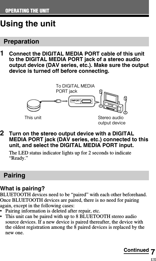 7USUsing the unitPreparation1Connect the DIGITAL MEDIA PORT cable of this unitto the DIGITAL MEDIA PORT jack of a stereo audiooutput device (DAV series, etc.). Make sure the outputdevice is turned off before connecting.RESETDMPORT2Turn on the stereo output device with a DIGITALMEDIA PORT jack (DAV series, etc.) connected to thisunit, and select the DIGITAL MEDIA PORT input.The LED status indicator lights up for 2 seconds to indicate“Ready.”PairingWhat is pairing?BLUETOOTH devices need to be “paired” with each other beforehand.Once BLUETOOTH devices are paired, there is no need for pairingagain, except in the following cases:•Pairing information is deleted after repair, etc.•This unit can be paired with up to 8 BLUETOOTH stereo audiosource devices. If a new device is paired thereafter, the device withthe oldest registration among the 8 paired devices is replaced by thenew one.To DIGITAL MEDIAPORT jackThis unit Stereo audiooutput deviceOPERATING THE UNITContinued