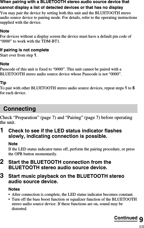 9USWhen pairing with a BLUETOOTH stereo audio source device thatcannot display a list of detected devices or that has no displayYou may pair the device by setting both this unit and the BLUETOOTH stereoaudio source device to pairing mode. For details, refer to the operating instructionssupplied with the device.NoteFor devices without a display screen the device must have a default pin code of“0000” to work with the TDM-BT1.If pairing is not completeStart over from step 1.NotePasscode of this unit is fixed to “0000”. This unit cannot be paired with aBLUETOOTH stereo audio source device whose Passcode is not “0000”.TipTo pair with other BLUETOOTH stereo audio source devices, repeat steps 1 to 5for each device.ConnectingCheck “Preparation” (page 7) and “Pairing” (page 7) before operatingthe unit.1Check to see if the LED status indicator flashesslowly, indicating connection is possible.NoteIf the LED status indicator turns off, perform the pairing procedure, or pressthe OPR button momentarily.2Start the BLUETOOTH connection from theBLUETOOTH stereo audio source device.3Start music playback on the BLUETOOTH stereoaudio source device.Notes•After connection is complete, the LED status indicator becomes constant.•Turn off the bass boost function or equalizer function of the BLUETOOTHstereo audio source device. If these functions are on, sound may bedistorted.Continued