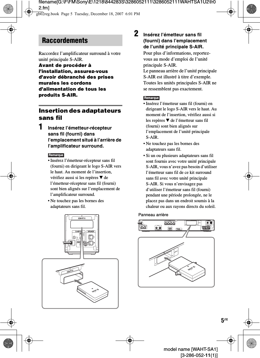 filename[G:\F\FM\Sony\E\1218\844283S\3286052111\3286052111WAHTSA1U2\fr02.fm]5FR model name [WAHT-SA1] [3-286-052-11(1)]Raccordez l’amplificateur surround à votre unité principale S-AIR.Avant de procéder à l’installation, assurez-vous d’avoir débranché des prises murales les cordons d’alimentation de tous les produits S-AIR.Insertion des adaptateurs sans fil1Insérez l’émetteur-récepteur sans fil (fourni) dans l’emplacement situé à l’arrière de l’amplificateur surround.Remarque• Insérez l’émetteur-récepteur sans fil (fourni) en dirigeant le logo S-AIR vers le haut. Au moment de l’insertion, vérifiez aussi si les repères V de l’émetteur-récepteur sans fil (fourni) sont bien alignés sur l’emplacement de l’amplificateur surround.• Ne touchez pas les bornes des adaptateurs sans fil.2Insérez l’émetteur sans fil (fourni) dans l’emplacement de l’unité principale S-AIR.Pour plus d’informations, reportez-vous au mode d’emploi de l’unité principale S-AIR.Le panneau arrière de l’unité principale S-AIR est illustré à titre d’exemple. Toutes les unités principales S-AIR ne se ressemblent pas exactement.Remarque• Insérez l’émetteur sans fil (fourni) en dirigeant le logo S-AIR vers le haut. Au moment de l’insertion, vérifiez aussi si les repères V de l’émetteur sans fil (fourni) sont bien alignés sur l’emplacement de l’unité principale S-AIR.• Ne touchez pas les bornes des adaptateurs sans fil.• Si un ou plusieurs adaptateurs sans fil sont fournis avec votre unité principale S-AIR, vous n’avez pas besoin d’utiliser l’émetteur sans fil de ce kit surround sans fil avec votre unité principale S-AIR. Si vous n’envisagez pas d’utiliser l’émetteur sans fil (fourni) pendant une période prolongée, ne le placez pas dans un endroit soumis à la chaleur ou aux rayons directs du soleil.RaccordementsRSURROUND SELECTORS-AIR IDEZW-RT10SPEAKERSURROUNDPAIRINGCBASURROUNDBACKLEZW-RT10CENTER SUBWOOFERDIGITAL INCOAXIAL OPTICALFRONT R FRONT L SUR R SUR LSPEAKERTV/VIDEO HDMI OUTSPEAKEREURO AVOUTPUT(TO TV)COAXIAL 75 AMFMANTENNADMPORTEZW-T100EZW-T100Panneau arrièregb02reg.book  Page 5  Tuesday, December 18, 2007  6:01 PM