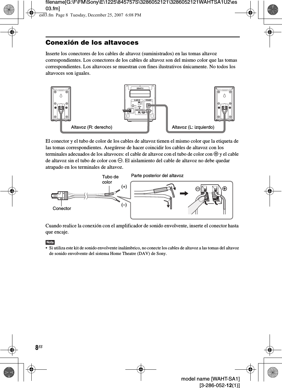 filename[G:\F\FM\Sony\E\1225\845757S\3286052121\3286052121WAHTSA1U2\es03.fm]8ES model name [WAHT-SA1] [3-286-052-12(1)]Conexión de los altavocesInserte los conectores de los cables de altavoz (suministrados) en las tomas altavoz correspondientes. Los conectores de los cables de altavoz son del mismo color que las tomas correspondientes. Los altavoces se muestran con fines ilustrativos únicamente. No todos los altavoces son iguales.El conector y el tubo de color de los cables de altavoz tienen el mismo color que la etiqueta de las tomas correspondientes. Asegúrese de hacer coincidir los cables de altavoz con los terminales adecuados de los altavoces: el cable de altavoz con el tubo de color con 3 y el cable de altavoz sin el tubo de color con #. El aislamiento del cable de altavoz no debe quedar atrapado en los terminales de altavoz.Cuando realice la conexión con el amplificador de sonido envolvente, inserte el conector hasta que encaje.Nota• Si utiliza este kit de sonido envolvente inalámbrico, no conecte los cables de altavoz a las tomas del altavoz de sonido envolvente del sistema Home Theatre (DAV) de Sony.RSURROUND SELECTORS-AIR IDEZW-RT10SPEAKERSURROUNDPAIRINGCBASURROUNDBACKLAltavoz (L: izquierdo)Altavoz (R: derecho)Parte posterior del altavozConectorTubo de color(–)(+)es03.fm  Page 8  Tuesday, December 25, 2007  6:08 PM