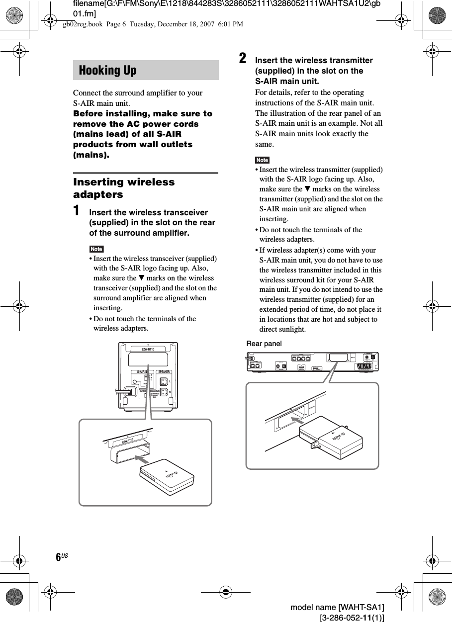 filename[G:\F\FM\Sony\E\1218\844283S\3286052111\3286052111WAHTSA1U2\gb01.fm]6US model name [WAHT-SA1] [3-286-052-11(1)]Connect the surround amplifier to your S-AIR main unit.Before installing, make sure to remove the AC power cords (mains lead) of all S-AIR products from wall outlets (mains).Inserting wireless adapters1Insert the wireless transceiver (supplied) in the slot on the rear of the surround amplifier.Note• Insert the wireless transceiver (supplied) with the S-AIR logo facing up. Also, make sure the V marks on the wireless transceiver (supplied) and the slot on the surround amplifier are aligned when inserting.• Do not touch the terminals of the wireless adapters.2Insert the wireless transmitter (supplied) in the slot on the S-AIR main unit.For details, refer to the operating instructions of the S-AIR main unit.The illustration of the rear panel of an S-AIR main unit is an example. Not all S-AIR main units look exactly the same.Note• Insert the wireless transmitter (supplied) with the S-AIR logo facing up. Also, make sure the V marks on the wireless transmitter (supplied) and the slot on the S-AIR main unit are aligned when inserting.• Do not touch the terminals of the wireless adapters.• If wireless adapter(s) come with your S-AIR main unit, you do not have to use the wireless transmitter included in this wireless surround kit for your S-AIR main unit. If you do not intend to use the wireless transmitter (supplied) for an extended period of time, do not place it in locations that are hot and subject to direct sunlight.Hooking UpRSURROUND SELECTORS-AIR IDEZW-RT10SPEAKERSURROUNDPAIRINGCBASURROUNDBACKLEZW-RT10CENTER SUBWOOFERDIGITAL INCOAXIAL OPTICALFRONT R FRONT L SUR R SUR LSPEAKERTV/VIDEO HDMI OUTSPEAKEREURO AVOUTPUT(TO TV)COAXIAL 75 AMFMANTENNADMPORTEZW-T100EZW-T100Rear panelgb02reg.book  Page 6  Tuesday, December 18, 2007  6:01 PM