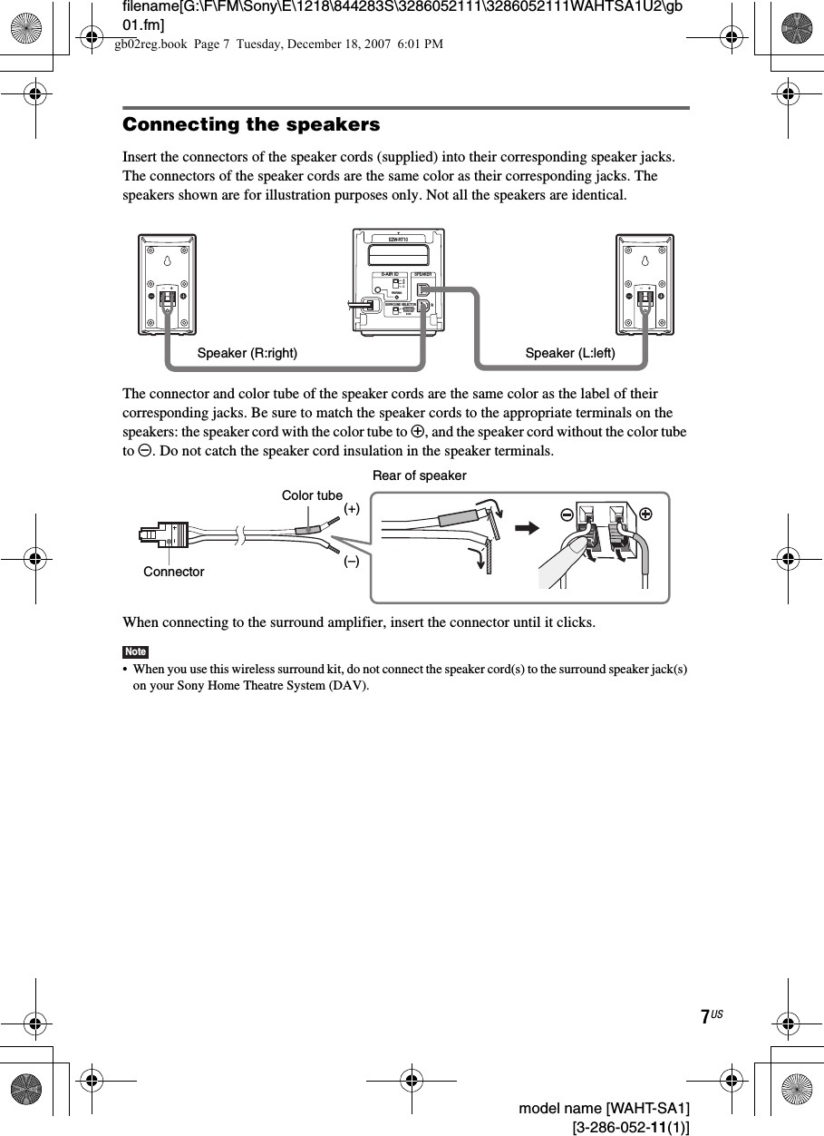 filename[G:\F\FM\Sony\E\1218\844283S\3286052111\3286052111WAHTSA1U2\gb01.fm]7US model name [WAHT-SA1] [3-286-052-11(1)]Connecting the speakersInsert the connectors of the speaker cords (supplied) into their corresponding speaker jacks. The connectors of the speaker cords are the same color as their corresponding jacks. The speakers shown are for illustration purposes only. Not all the speakers are identical.The connector and color tube of the speaker cords are the same color as the label of their corresponding jacks. Be sure to match the speaker cords to the appropriate terminals on the speakers: the speaker cord with the color tube to 3, and the speaker cord without the color tube to #. Do not catch the speaker cord insulation in the speaker terminals.When connecting to the surround amplifier, insert the connector until it clicks.Note• When you use this wireless surround kit, do not connect the speaker cord(s) to the surround speaker jack(s) on your Sony Home Theatre System (DAV).RSURROUND SELECTORS-AIR IDEZW-RT10SPEAKERSURROUNDPAIRINGCBASURROUNDBACKLSpeaker (L:left)Speaker (R:right)Rear of speakerConnectorColor tube(–)(+)gb02reg.book  Page 7  Tuesday, December 18, 2007  6:01 PM