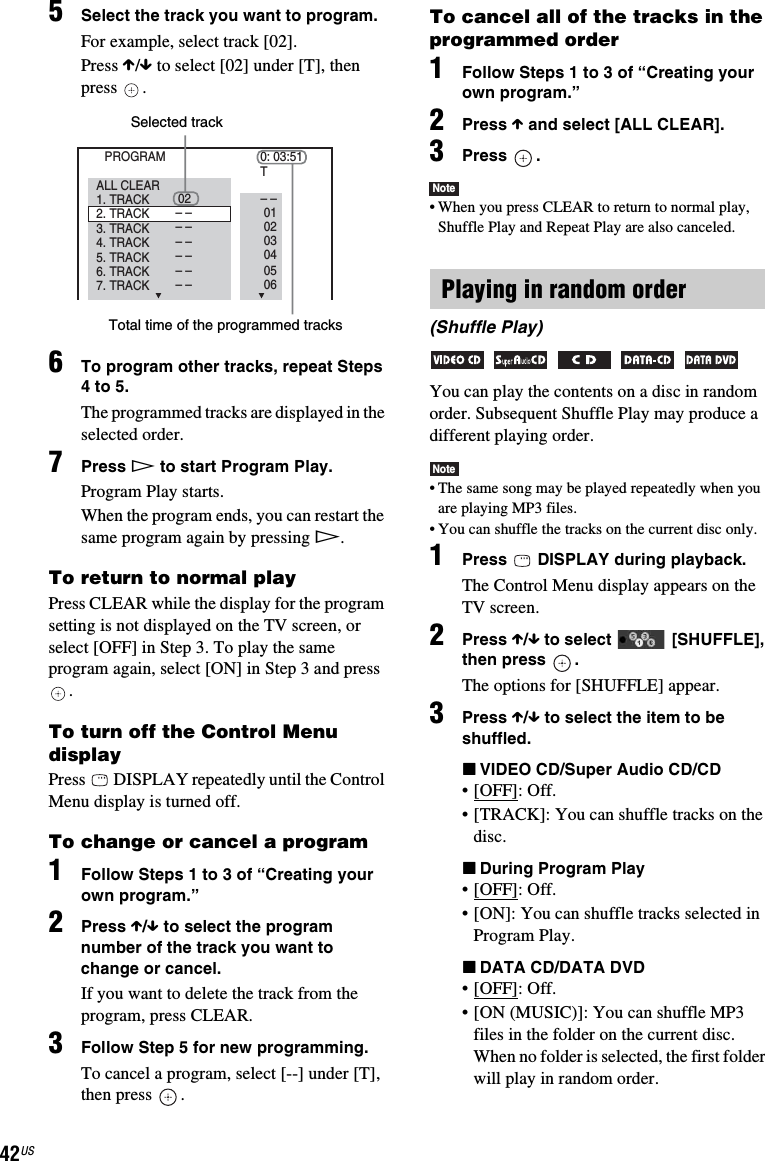 42US5Select the track you want to program.For example, select track [02].Press X/x to select [02] under [T], then press .6To program other tracks, repeat Steps 4 to 5.The programmed tracks are displayed in the selected order.7Press H to start Program Play.Program Play starts.When the program ends, you can restart the same program again by pressing H.To return to normal playPress CLEAR while the display for the program setting is not displayed on the TV screen, or select [OFF] in Step 3. To play the same program again, select [ON] in Step 3 and press .To turn off the Control Menu displayPress   DISPLAY repeatedly until the Control Menu display is turned off.To change or cancel a program1Follow Steps 1 to 3 of “Creating your own program.”2Press X/x to select the program number of the track you want to change or cancel.If you want to delete the track from the program, press CLEAR.3Follow Step 5 for new programming. To cancel a program, select [--] under [T], then press  .To cancel all of the tracks in the programmed order1Follow Steps 1 to 3 of “Creating your own program.”2Press X and select [ALL CLEAR].3Press .Note• When you press CLEAR to return to normal play, Shuffle Play and Repeat Play are also canceled.You can play the contents on a disc in random order. Subsequent Shuffle Play may produce a different playing order.Note• The same song may be played repeatedly when you are playing MP3 files.• You can shuffle the tracks on the current disc only.1Press   DISPLAY during playback.The Control Menu display appears on the TV screen.2Press X/x to select   [SHUFFLE], then press  .The options for [SHUFFLE] appear.3Press X/x to select the item to be shuffled.xVIDEO CD/Super Audio CD/CD• [OFF]: Off.• [TRACK]: You can shuffle tracks on the disc.xDuring Program Play• [OFF]: Off.• [ON]: You can shuffle tracks selected in Program Play.xDATA CD/DATA DVD• [OFF]: Off.• [ON (MUSIC)]: You can shuffle MP3 files in the folder on the current disc. When no folder is selected, the first folder will play in random order.PROGRAM 0: 03:51T1. TRACK 02 – –010203040506– –– –– –– –– –– –ALL CLEAR2. TRACK3. TRACK7. TRACK6. TRACK5. TRACK4. TRACKSelected trackTotal time of the programmed tracksPlaying in random order(Shuffle Play)    