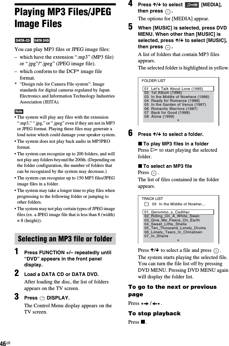 46USPlaying MP3 Files/JPEG Image Files You can play MP3 files or JPEG image files:– which have the extension “.mp3” (MP3 file) or “.jpg”/“.jpeg” (JPEG image file).– which conform to the DCF* image file format.* “Design rule for Camera File system”: Image standards for digital cameras regulated by Japan Electronics and Information Technology Industries Association (JEITA).Note• The system will play any files with the extension “.mp3,” “.jpg,” or “.jpeg” even if they are not in MP3 or JPEG format. Playing these files may generate a loud noise which could damage your speaker system.• The system does not play back audio in MP3PRO format.• The system can recognize up to 200 folders, and will not play any folders beyond the 200th. (Depending on the folder configuration, the number of folders that can be recognized by the system may decrease.)• The system can recognize up to 150 MP3 files/JPEG image files in a folder.• The system may take a longer time to play files when progressing to the following folder or jumping to other folders.• The system may not play certain types of JPEG image files (ex. a JPEG image file that is less than 8 (width) × 8 (height)).1Press FUNCTION +/– repeatedly until “DVD” appears in the front panel display.2Load a DATA CD or DATA DVD.After loading the disc, the list of folders appears on the TV screen.3Press  DISPLAY.The Control Menu display appears on the TV screen.4Press X/x to select  [MEDIA], then press  .The options for [MEDIA] appear.5When [MUSIC] is selected, press DVD MENU. When other than [MUSIC] is selected, press X/x to select [MUSIC], then press  .A list of folders that contain MP3 files appears. The selected folder is highlighted in yellow.6Press X/x to select a folder.xTo play MP3 files in a folderPress H to start playing the selected folder.xTo select an MP3 filePress .The list of files contained in the folder appears.Press X/x to select a file and press  .The system starts playing the selected file. You can turn the file list off by pressing DVD MENU. Pressing DVD MENU again will display the folder list.To go to the next or previous pagePress / .To stop playbackPress x.Selecting an MP3 file or folderFOLDER LIST02  1st Album (1986)03  In the Middle of Nowhere (1986)04  Ready for Romance (1986)05  In the Garden of Venus (1987)06  Romantic Warriors (1987)07  Back for Good (1988)08  Alone (1999)01  Let&apos;s Talk About Love (1985)TRACK LIST03  In the Middle of Nowher...02_Riding_On_A_White_Swan03_Give_Me_Peace_On_Earth04_Sweet_Little_Shella05_Ten_Thousand_Lonely_Drums06_Lonely_Tears_In_Chinatown07_In_Shaire01_Geronimo_s_Cadillac