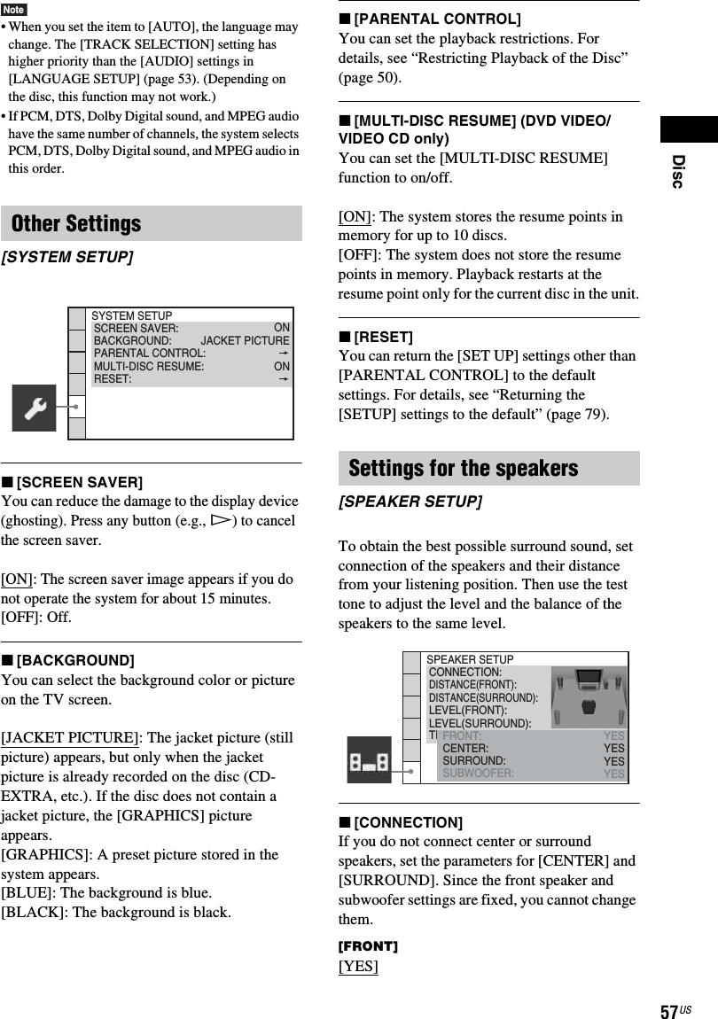 Disc57USNote• When you set the item to [AUTO], the language may change. The [TRACK SELECTION] setting has higher priority than the [AUDIO] settings in [LANGUAGE SETUP] (page 53). (Depending on the disc, this function may not work.)• If PCM, DTS, Dolby Digital sound, and MPEG audio have the same number of channels, the system selects PCM, DTS, Dolby Digital sound, and MPEG audio in this order.x[SCREEN SAVER]You can reduce the damage to the display device (ghosting). Press any button (e.g., H) to cancel the screen saver.[ON]: The screen saver image appears if you do not operate the system for about 15 minutes.[OFF]: Off.x[BACKGROUND]You can select the background color or picture on the TV screen.[JACKET PICTURE]: The jacket picture (still picture) appears, but only when the jacket picture is already recorded on the disc (CD-EXTRA, etc.). If the disc does not contain a jacket picture, the [GRAPHICS] picture appears.[GRAPHICS]: A preset picture stored in the system appears.[BLUE]: The background is blue.[BLACK]: The background is black.x[PARENTAL CONTROL]You can set the playback restrictions. For details, see “Restricting Playback of the Disc” (page 50).x[MULTI-DISC RESUME] (DVD VIDEO/VIDEO CD only)You can set the [MULTI-DISC RESUME] function to on/off.[ON]: The system stores the resume points in memory for up to 10 discs.[OFF]: The system does not store the resume points in memory. Playback restarts at the resume point only for the current disc in the unit.x[RESET]You can return the [SET UP] settings other than [PARENTAL CONTROL] to the default settings. For details, see “Returning the [SETUP] settings to the default” (page 79).To obtain the best possible surround sound, set connection of the speakers and their distance from your listening position. Then use the test tone to adjust the level and the balance of the speakers to the same level.x[CONNECTION]If you do not connect center or surround speakers, set the parameters for [CENTER] and [SURROUND]. Since the front speaker and subwoofer settings are fixed, you cannot change them.[FRONT][YES]Other Settings[SYSTEM SETUP]SYSTEM SETUPBACKGROUND:SCREEN SAVER:PARENTAL CONTROL:JACKET PICTUREONMULTI-DISC RESUME: ONRESET:Settings for the speakers[SPEAKER SETUP]SPEAKER SETUPDISTANCE(FRONT):CONNECTION:DISTANCE(SURROUND):LEVEL(FRONT):LEVEL(SURROUND):TEST TONEFRONT:CENTER:SURROUND:SUBWOOFER:YESYESYESYES