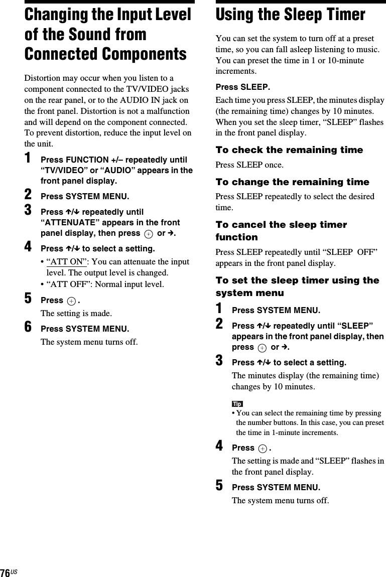 76USChanging the Input Level of the Sound from Connected ComponentsDistortion may occur when you listen to a component connected to the TV/VIDEO jacks on the rear panel, or to the AUDIO IN jack on the front panel. Distortion is not a malfunction and will depend on the component connected.To prevent distortion, reduce the input level on the unit.1Press FUNCTION +/– repeatedly until “TV/VIDEO” or “AUDIO” appears in the front panel display.2Press SYSTEM MENU.3Press X/x repeatedly until “ATTENUATE” appears in the front panel display, then press   or c.4Press X/x to select a setting.• “ATT ON”: You can attenuate the input level. The output level is changed.• “ATT OFF”: Normal input level.5Press .The setting is made.6Press SYSTEM MENU.The system menu turns off.Using the Sleep TimerYou can set the system to turn off at a preset time, so you can fall asleep listening to music. You can preset the time in 1 or 10-minute increments.Press SLEEP.Each time you press SLEEP, the minutes display (the remaining time) changes by 10 minutes.When you set the sleep timer, “SLEEP” flashes in the front panel display.To check the remaining timePress SLEEP once.To change the remaining timePress SLEEP repeatedly to select the desired time.To cancel the sleep timer functionPress SLEEP repeatedly until “SLEEP  OFF” appears in the front panel display.To set the sleep timer using the system menu1Press SYSTEM MENU.2Press X/x repeatedly until “SLEEP” appears in the front panel display, then press  or c.3Press X/x to select a setting.The minutes display (the remaining time) changes by 10 minutes.Tip• You can select the remaining time by pressing the number buttons. In this case, you can preset the time in 1-minute increments.4Press .The setting is made and “SLEEP” flashes in the front panel display.5Press SYSTEM MENU.The system menu turns off.