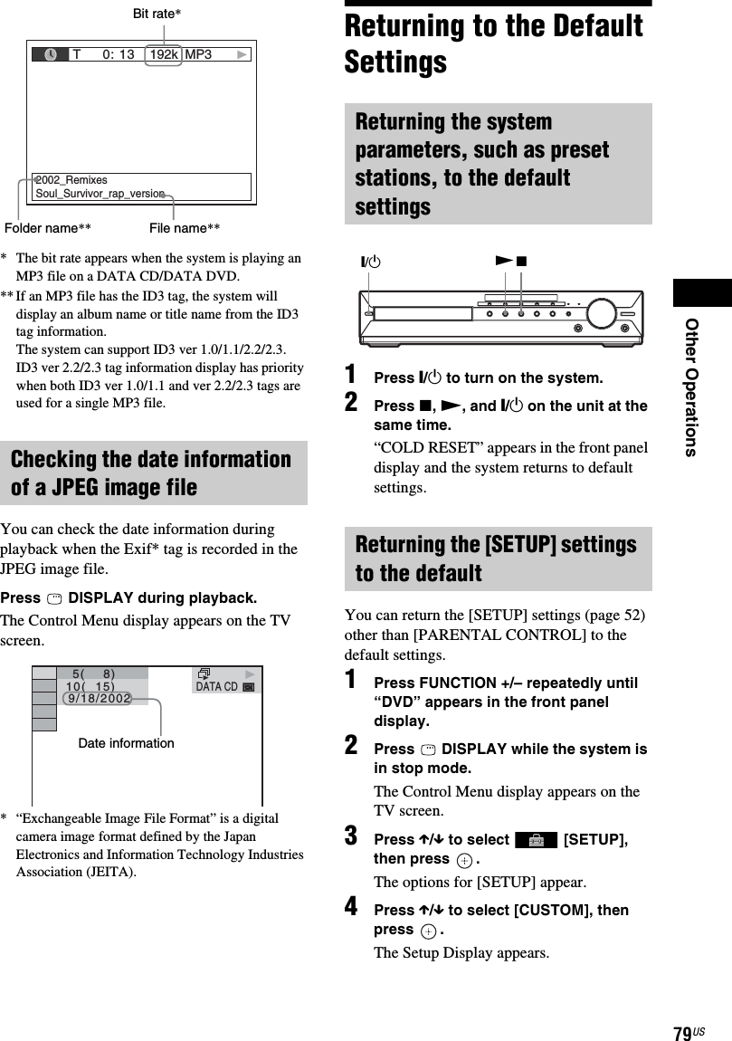 Other Operations79US* The bit rate appears when the system is playing an MP3 file on a DATA CD/DATA DVD.** If an MP3 file has the ID3 tag, the system will display an album name or title name from the ID3 tag information.The system can support ID3 ver 1.0/1.1/2.2/2.3.ID3 ver 2.2/2.3 tag information display has priority when both ID3 ver 1.0/1.1 and ver 2.2/2.3 tags are used for a single MP3 file.You can check the date information during playback when the Exif* tag is recorded in the JPEG image file.Press   DISPLAY during playback.The Control Menu display appears on the TV screen.* “Exchangeable Image File Format” is a digital camera image format defined by the Japan Electronics and Information Technology Industries Association (JEITA).Returning to the Default Settings1Press &quot;/1 to turn on the system.2Press x, N, and &quot;/1 on the unit at the same time.“COLD RESET” appears in the front panel display and the system returns to default settings.You can return the [SETUP] settings (page 52) other than [PARENTAL CONTROL] to the default settings.1Press FUNCTION +/– repeatedly until “DVD” appears in the front panel display.2Press   DISPLAY while the system is in stop mode.The Control Menu display appears on the TV screen.3Press X/x to select   [SETUP], then press  .The options for [SETUP] appear.4Press X/x to select [CUSTOM], then press .The Setup Display appears.Checking the date information of a JPEG image file T     0: 13 192k MP32002_RemixesSoul_Survivor_rap_versionBit rate*Folder name** File name**DATA CD  10(  15)   5(    8)  9/18/2002Date informationReturning the system parameters, such as preset stations, to the default settingsReturning the [SETUP] settings to the defaultN&quot;/1x
