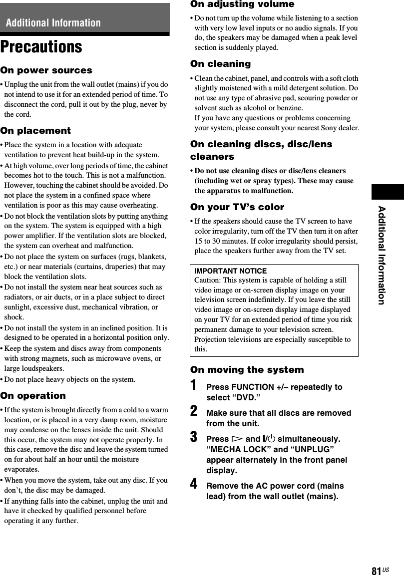 Additional Information81USPrecautionsOn power sources• Unplug the unit from the wall outlet (mains) if you do not intend to use it for an extended period of time. To disconnect the cord, pull it out by the plug, never by the cord.On placement• Place the system in a location with adequate ventilation to prevent heat build-up in the system.• At high volume, over long periods of time, the cabinet becomes hot to the touch. This is not a malfunction. However, touching the cabinet should be avoided. Do not place the system in a confined space where ventilation is poor as this may cause overheating.• Do not block the ventilation slots by putting anything on the system. The system is equipped with a high power amplifier. If the ventilation slots are blocked, the system can overheat and malfunction.• Do not place the system on surfaces (rugs, blankets, etc.) or near materials (curtains, draperies) that may block the ventilation slots.• Do not install the system near heat sources such as radiators, or air ducts, or in a place subject to direct sunlight, excessive dust, mechanical vibration, or shock.• Do not install the system in an inclined position. It is designed to be operated in a horizontal position only.• Keep the system and discs away from components with strong magnets, such as microwave ovens, or large loudspeakers.• Do not place heavy objects on the system.On operation• If the system is brought directly from a cold to a warm location, or is placed in a very damp room, moisture may condense on the lenses inside the unit. Should this occur, the system may not operate properly. In this case, remove the disc and leave the system turned on for about half an hour until the moisture evaporates.• When you move the system, take out any disc. If you don’t, the disc may be damaged.• If anything falls into the cabinet, unplug the unit and have it checked by qualified personnel before operating it any further.On adjusting volume• Do not turn up the volume while listening to a section with very low level inputs or no audio signals. If you do, the speakers may be damaged when a peak level section is suddenly played.On cleaning• Clean the cabinet, panel, and controls with a soft cloth slightly moistened with a mild detergent solution. Do not use any type of abrasive pad, scouring powder or solvent such as alcohol or benzine.If you have any questions or problems concerning your system, please consult your nearest Sony dealer.On cleaning discs, disc/lens cleaners• Do not use cleaning discs or disc/lens cleaners (including wet or spray types). These may cause the apparatus to malfunction.On your TV’s color• If the speakers should cause the TV screen to have color irregularity, turn off the TV then turn it on after 15 to 30 minutes. If color irregularity should persist, place the speakers further away from the TV set.On moving the system1Press FUNCTION +/– repeatedly to select “DVD.”2Make sure that all discs are removed from the unit.3Press H and &quot;/1 simultaneously.“MECHA LOCK” and “UNPLUG” appear alternately in the front panel display.4Remove the AC power cord (mains lead) from the wall outlet (mains).Additional InformationIMPORTANT NOTICECaution: This system is capable of holding a still video image or on-screen display image on your television screen indefinitely. If you leave the still video image or on-screen display image displayed on your TV for an extended period of time you risk permanent damage to your television screen. Projection televisions are especially susceptible to this.