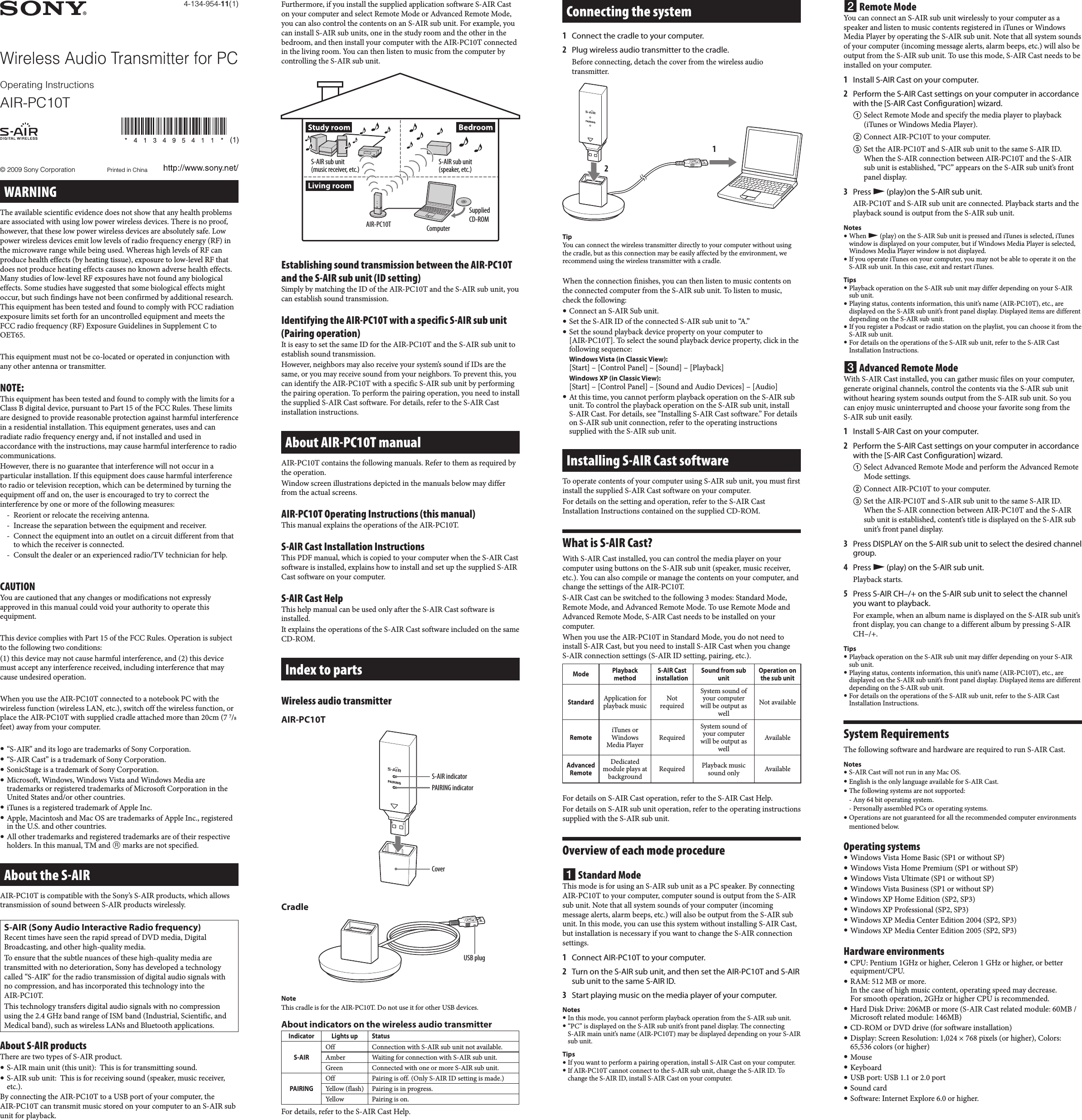 AIR-PC10T US. 4-134-954-11(1)AIR-PC10T US. 4-134-954-11(1)4-134-954-11(1)© 2009 Sony Corporation  Printed in ChinaWireless Audio Transmitter for PCAIR-PC10TOperating InstructionsWARNINGThe available scientific evidence does not show that any health problems are associated with using low power wireless devices. There is no proof, however, that these low power wireless devices are absolutely safe. Low power wireless devices emit low levels of radio frequency energy (RF) in the microwave range while being used. Whereas high levels of RF can produce health effects (by heating tissue), exposure to low-level RF that does not produce heating effects causes no known adverse health effects. Many studies of low-level RF exposures have not found any biological effects. Some studies have suggested that some biological effects might occur, but such findings have not been confirmed by additional research. This equipment has been tested and found to comply with FCC radiation exposure limits set forth for an uncontrolled equipment and meets the FCC radio frequency (RF) Exposure Guidelines in Supplement C to OET65.This equipment must not be co-located or operated in conjunction with any other antenna or transmitter.NOTE:This equipment has been tested and found to comply with the limits for a Class B digital device, pursuant to Part 15 of the FCC Rules. These limits are designed to provide reasonable protection against harmful interference in a residential installation. This equipment generates, uses and can radiate radio frequency energy and, if not installed and used in accordance with the instructions, may cause harmful interference to radio communications.However, there is no guarantee that interference will not occur in a particular installation. If this equipment does cause harmful interference to radio or television reception, which can be determined by turning the equipment off and on, the user is encouraged to try to correct the interference by one or more of the following measures:-  Reorient or relocate the receiving antenna.-  Increase the separation between the equipment and receiver.-  Connect the equipment into an outlet on a circuit different from that to which the receiver is connected.-  Consult the dealer or an experienced radio/TV technician for help.CAUTIONYou are cautioned that any changes or modifications not expressly approved in this manual could void your authority to operate this equipment.This device complies with Part 15 of the FCC Rules. Operation is subject to the following two conditions:(1) this device may not cause harmful interference, and (2) this device must accept any interference received, including interference that may cause undesired operation.When you use the AIR-PC10T connected to a notebook PC with the wireless function (wireless LAN, etc.), switch off the wireless function, or place the AIR-PC10T with supplied cradle attached more than 20cm (7 7/8 feet) away from your computer. “S-AIR” and its logo are trademarks of Sony Corporation. “S-AIR Cast” is a trademark of Sony Corporation. SonicStage is a trademark of Sony Corporation. Microsoft, Windows, Windows Vista and Windows Media are trademarks or registered trademarks of Microsoft Corporation in the United States and/or other countries. iTunes is a registered trademark of Apple Inc. Apple, Macintosh and Mac OS are trademarks of Apple Inc., registered in the U.S. and other countries. All other trademarks and registered trademarks are of their respective holders. In this manual, TM and  marks are not specified.About the S-AIRAIR-PC10T is compatible with the Sony’s S-AIR products, which allows transmission of sound between S-AIR products wirelessly. S-AIR (Sony Audio Interactive Radio frequency)Recent times have seen the rapid spread of DVD media, Digital Broadcasting, and other high-quality media.To ensure that the subtle nuances of these high-quality media are transmitted with no deterioration, Sony has developed a technology called “S-AIR” for the radio transmission of digital audio signals with no compression, and has incorporated this technology into the  AIR-PC10T.This technology transfers digital audio signals with no compression using the 2.4 GHz band range of ISM band (Industrial, Scientific, and Medical band), such as wireless LANs and Bluetooth applications.About S-AIR productsThere are two types of S-AIR product. S-AIR main unit (this unit):  This is for transmitting sound.  S-AIR sub unit:  This is for receiving sound (speaker, music receiver, etc.).By connecting the AIR-PC10T to a USB port of your computer, the  AIR-PC10T can transmit music stored on your computer to an S-AIR sub unit for playback.Furthermore, if you install the supplied application software S-AIR Cast on your computer and select Remote Mode or Advanced Remote Mode, you can also control the contents on an S-AIR sub unit. For example, you can install S-AIR sub units, one in the study room and the other in the bedroom, and then install your computer with the AIR-PC10T connected in the living room. You can then listen to music from the computer by controlling the S-AIR sub unit.AIR-PC10TS-AIR sub unit (music receiver, etc.)ComputerSupplied CD-ROMS-AIR sub unit  (speaker, etc.)Establishing sound transmission between the AIR-PC10T and the S-AIR sub unit (ID setting)Simply by matching the ID of the AIR-PC10T and the S-AIR sub unit, you can establish sound transmission.Identifying the AIR-PC10T with a specific S-AIR sub unit (Pairing operation)It is easy to set the same ID for the AIR-PC10T and the S-AIR sub unit to establish sound transmission.However, neighbors may also receive your system’s sound if IDs are the same, or you may receive sound from your neighbors. To prevent this, you can identify the AIR-PC10T with a specific S-AIR sub unit by performing the pairing operation. To perform the pairing operation, you need to install the supplied S-AIR Cast software. For details, refer to the S-AIR Cast installation instructions.About AIR-PC10T manualAIR-PC10T contains the following manuals. Refer to them as required by the operation. Window screen illustrations depicted in the manuals below may differ from the actual screens.AIR-PC10T Operating Instructions (this manual)This manual explains the operations of the AIR-PC10T. S-AIR Cast Installation InstructionsThis PDF manual, which is copied to your computer when the S-AIR Cast software is installed, explains how to install and set up the supplied S-AIR Cast software on your computer.S-AIR Cast HelpThis help manual can be used only after the S-AIR Cast software is installed.It explains the operations of the S-AIR Cast software included on the same CD-ROM.Index to partsWireless audio transmitterAIR-PC10T S-AIR indicatorPAIRING indicatorCoverCradleUSB plugNoteThis cradle is for the AIR-PC10T. Do not use it for other USB devices.About indicators on the wireless audio transmitterIndicator Lights up StatusS-AIROff Connection with S-AIR sub unit not available.Amber Waiting for connection with S-AIR sub unit.Green Connected with one or more S-AIR sub unit.PAIRINGOff Pairing is off. (Only S-AIR ID setting is made.)Yellow (flash) Pairing is in progress.Yellow Pairing is on.For details, refer to the S-AIR Cast Help.Connecting the system1  Connect the cradle to your computer.2  Plug wireless audio transmitter to the cradle.Before connecting, detach the cover from the wireless audio transmitter.12TipYou can connect the wireless transmitter directly to your computer without using the cradle, but as this connection may be easily affected by the environment, we recommend using the wireless transmitter with a cradle.When the connection finishes, you can then listen to music contents on the connected computer from the S-AIR sub unit. To listen to music, check the following: Connect an S-AIR Sub unit.  Set the S-AIR ID of the connected S-AIR sub unit to “A.” Set the sound playback device property on your computer to  [AIR-PC10T]. To select the sound playback device property, click in the following sequence:Windows Vista (in Classic View): [Start] – [Control Panel] – [Sound] – [Playback]Windows XP (in Classic View): [Start] – [Control Panel] – [Sound and Audio Devices] – [Audio] At this time, you cannot perform playback operation on the S-AIR sub unit. To control the playback operation on the S-AIR sub unit, install S-AIR Cast. For details, see “Installing S-AIR Cast software.” For details on S-AIR sub unit connection, refer to the operating instructions supplied with the S-AIR sub unit.Installing S-AIR Cast softwareTo operate contents of your computer using S-AIR sub unit, you must first install the supplied S-AIR Cast software on your computer.For details on the setting and operation, refer to the S-AIR Cast Installation Instructions contained on the supplied CD-ROM.What is S-AIR Cast?With S-AIR Cast installed, you can control the media player on your computer using buttons on the S-AIR sub unit (speaker, music receiver, etc.). You can also compile or manage the contents on your computer, and change the settings of the AIR-PC10T.S-AIR Cast can be switched to the following 3 modes: Standard Mode, Remote Mode, and Advanced Remote Mode. To use Remote Mode and Advanced Remote Mode, S-AIR Cast needs to be installed on your computer.When you use the AIR-PC10T in Standard Mode, you do not need to install S-AIR Cast, but you need to install S-AIR Cast when you change S-AIR connection settings (S-AIR ID setting, pairing, etc.).Mode Playback methodS-AIR Cast installationSound from sub unitOperation on the sub unit StandardApplication for playback musicNot requiredSystem sound of your computer will be output as wellNot availableRemote iTunes or Windows Media PlayerRequiredSystem sound of your computer will be output as wellAvailableAdvanced RemoteDedicated module plays at backgroundRequired Playback music sound only AvailableFor details on S-AIR Cast operation, refer to the S-AIR Cast Help.For details on S-AIR sub unit operation, refer to the operating instructions supplied with the S-AIR sub unit.Overview of each mode procedure Standard ModeThis mode is for using an S-AIR sub unit as a PC speaker. By connecting AIR-PC10T to your computer, computer sound is output from the S-AIR sub unit. Note that all system sounds of your computer (incoming message alerts, alarm beeps, etc.) will also be output from the S-AIR sub unit. In this mode, you can use this system without installing S-AIR Cast, but installation is necessary if you want to change the S-AIR connection settings.1  Connect AIR-PC10T to your computer.2  Turn on the S-AIR sub unit, and then set the AIR-PC10T and S-AIR sub unit to the same S-AIR ID.3  Start playing music on the media player of your computer.Notes In this mode, you cannot perform playback operation from the S-AIR sub unit. “PC” is displayed on the S-AIR sub unit’s front panel display. The connecting S-AIR main unit’s name (AIR-PC10T) may be displayed depending on your S-AIR sub unit.Tips If you want to perform a pairing operation, install S-AIR Cast on your computer. If AIR-PC10T cannot connect to the S-AIR sub unit, change the S-AIR ID. To change the S-AIR ID, install S-AIR Cast on your computer. Remote ModeYou can connect an S-AIR sub unit wirelessly to your computer as a speaker and listen to music contents registered in iTunes or Windows Media Player by operating the S-AIR sub unit. Note that all system sounds of your computer (incoming message alerts, alarm beeps, etc.) will also be output from the S-AIR sub unit. To use this mode, S-AIR Cast needs to be installed on your computer.1  Install S-AIR Cast on your computer.2  Perform the S-AIR Cast settings on your computer in accordance with the [S-AIR Cast Configuration] wizard. Select Remote Mode and specify the media player to playback (iTunes or Windows Media Player). Connect AIR-PC10T to your computer. Set the AIR-PC10T and S-AIR sub unit to the same S-AIR ID. When the S-AIR connection between AIR-PC10T and the S-AIR sub unit is established, “PC” appears on the S-AIR sub unit’s front panel display.3  Press  (play)on the S-AIR sub unit.AIR-PC10T and S-AIR sub unit are connected. Playback starts and the playback sound is output from the S-AIR sub unit.Notes When  (play) on the S-AIR Sub unit is pressed and iTunes is selected, iTunes window is displayed on your computer, but if Windows Media Player is selected, Windows Media Player window is not displayed. If you operate iTunes on your computer, you may not be able to operate it on the S-AIR sub unit. In this case, exit and restart iTunes.Tips Playback operation on the S-AIR sub unit may differ depending on your S-AIR sub unit. Playing status, contents information, this unit’s name (AIR-PC10T), etc., are displayed on the S-AIR sub unit’s front panel display. Displayed items are different depending on the S-AIR sub unit. If you register a Podcast or radio station on the playlist, you can choose it from the S-AIR sub unit. For details on the operations of the S-AIR sub unit, refer to the S-AIR Cast Installation Instructions. Advanced Remote ModeWith S-AIR Cast installed, you can gather music files on your computer, generate original channels, control the contents via the S-AIR sub unit without hearing system sounds output from the S-AIR sub unit. So you can enjoy music uninterrupted and choose your favorite song from the S-AIR sub unit easily. 1  Install S-AIR Cast on your computer.2  Perform the S-AIR Cast settings on your computer in accordance with the [S-AIR Cast Configuration] wizard. Select Advanced Remote Mode and perform the Advanced Remote Mode settings. Connect AIR-PC10T to your computer. Set the AIR-PC10T and S-AIR sub unit to the same S-AIR ID. When the S-AIR connection between AIR-PC10T and the S-AIR sub unit is established, content’s title is displayed on the S-AIR sub unit’s front panel display.3  Press DISPLAY on the S-AIR sub unit to select the desired channel group. 4  Press  (play) on the S-AIR sub unit.Playback starts.5  Press S-AIR CH–/+ on the S-AIR sub unit to select the channel you want to playback.For example, when an album name is displayed on the S-AIR sub unit’s front display, you can change to a different album by pressing S-AIR CH–/+. Tips Playback operation on the S-AIR sub unit may differ depending on your S-AIR sub unit. Playing status, contents information, this unit’s name (AIR-PC10T), etc., are displayed on the S-AIR sub unit’s front panel display. Displayed items are different depending on the S-AIR sub unit. For details on the operations of the S-AIR sub unit, refer to the S-AIR Cast Installation Instructions.System RequirementsThe following software and hardware are required to run S-AIR Cast.Notes S-AIR Cast will not run in any Mac OS. English is the only language available for S-AIR Cast. The following systems are not supported: - Any 64 bit operating system. - Personally assembled PCs or operating systems. Operations are not guaranteed for all the recommended computer environments mentioned below.Operating systems Windows Vista Home Basic (SP1 or without SP) Windows Vista Home Premium (SP1 or without SP) Windows Vista Ultimate (SP1 or without SP) Windows Vista Business (SP1 or without SP) Windows XP Home Edition (SP2, SP3) Windows XP Professional (SP2, SP3) Windows XP Media Center Edition 2004 (SP2, SP3) Windows XP Media Center Edition 2005 (SP2, SP3)Hardware environments CPU: Pentium 1GHz or higher, Celeron 1 GHz or higher, or better equipment/CPU. RAM: 512 MB or more. In the case of high music content, operating speed may decrease. For smooth operation, 2GHz or higher CPU is recommended. Hard Disk Drive: 206MB or more (S-AIR Cast related module: 60MB / Microsoft related module: 146MB) CD-ROM or DVD drive (for software installation) Display: Screen Resolution: 1,024 × 768 pixels (or higher), Colors: 65,536 colors (or higher) Mouse Keyboard USB port: USB 1.1 or 2.0 port Sound card Software: Internet Explore 6.0 or higher.