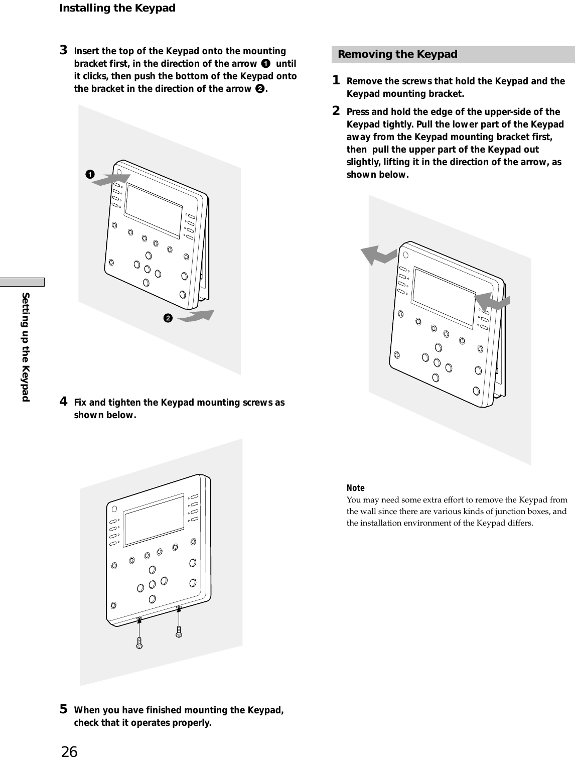 Setting up the Keypad263Insert the top of the Keypad onto the mountingbracket first, in the direction of the arrow 1  untilit clicks, then push the bottom of the Keypad ontothe bracket in the direction of the arrow 2.4Fix and tighten the Keypad mounting screws asshown below.5When you have finished mounting the Keypad,check that it operates properly.Removing the Keypad1Remove the screws that hold the Keypad and theKeypad mounting bracket.2Press and hold the edge of the upper-side of theKeypad tightly. Pull the lower part of the Keypadaway from the Keypad mounting bracket first,then  pull the upper part of the Keypad outslightly, lifting it in the direction of the arrow, asshown below.NoteYou may need some extra effort to remove the Keypad fromthe wall since there are various kinds of junction boxes, andthe installation environment of the Keypad differs.Installing the Keypad