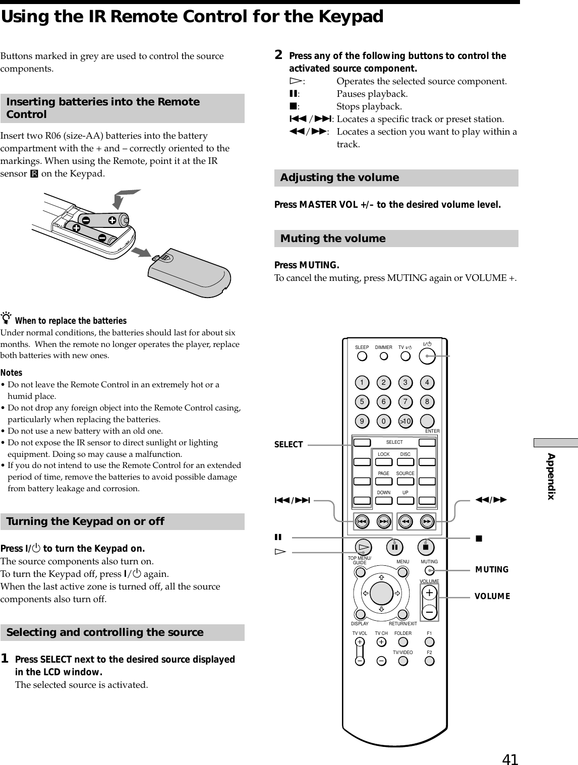 41AppendixUsing the IR Remote Control for the Keypad1234567890&gt;1 0SLEEP DIMMERENTERSELECTLOCK DISCPAGE SOURCEDOWNGUIDETOP MENU/ MENU MUTINGVOLUMERETURN/EXITDISPLAYTV VOL TV CH FOLDER F1TV/VIDEO F2UPTVButtons marked in grey are used to control the sourcecomponents.Inserting batteries into the RemoteControlInsert two R06 (size-AA) batteries into the batterycompartment with the + and – correctly oriented to themarkings. When using the Remote, point it at the IRsensor   on the Keypad.zWhen to replace the batteriesUnder normal conditions, the batteries should last for about sixmonths.  When the remote no longer operates the player, replaceboth batteries with new ones.Notes•Do not leave the Remote Control in an extremely hot or ahumid place.•Do not drop any foreign object into the Remote Control casing,particularly when replacing the batteries.•Do not use a new battery with an old one.•Do not expose the IR sensor to direct sunlight or lightingequipment. Doing so may cause a malfunction.•If you do not intend to use the Remote Control for an extendedperiod of time, remove the batteries to avoid possible damagefrom battery leakage and corrosion.Turning the Keypad on or offPress ?/1 to turn the Keypad on.The source components also turn on.To turn the Keypad off, press ?/1 again.When the last active zone is turned off, all the sourcecomponents also turn off.Selecting and controlling the source1Press SELECT next to the desired source displayedin the LCD window.The selected source is activated.2Press any of the following buttons to control theactivated source component.H: Operates the selected source component.X: Pauses playback.x: Stops playback../&gt;: Locates a specific track or preset station.m/M: Locates a section you want to play within atrack.Adjusting the volumePress MASTER VOL +/– to the desired volume level.Muting the volumePress MUTING.To cancel the muting, press MUTING again or VOLUME +.m/MxMUTINGVOLUMEXH./&gt;SELECT