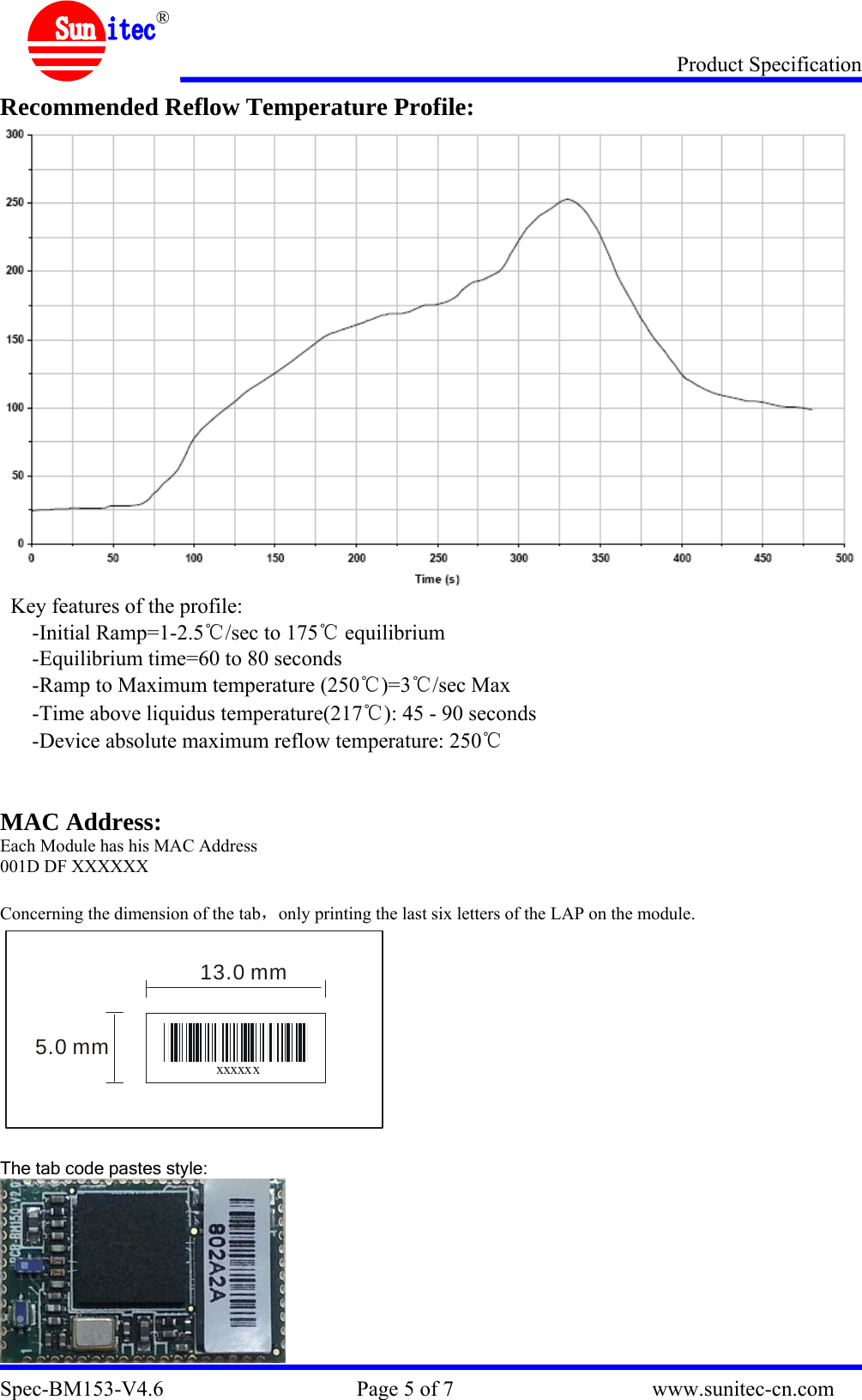 Product Specification Spec-BM153-V4.6                                    Page 5 of 7                                     www.sunitec-cn.com  ® Recommended Reflow Temperature Profile:  Key features of the profile: -Initial Ramp=1-2.5℃/sec to 175℃ equilibrium -Equilibrium time=60 to 80 seconds -Ramp to Maximum temperature (250℃)=3℃/sec Max -Time above liquidus temperature(217℃): 45 - 90 seconds -Device absolute maximum reflow temperature: 250℃   MAC Address: Each Module has his MAC Address 001D DF XXXXXX  Concerning the dimension of the tab，only printing the last six letters of the LAP on the module. xxxxxx5.0 mm13.0 mm  The tab code pastes style:  