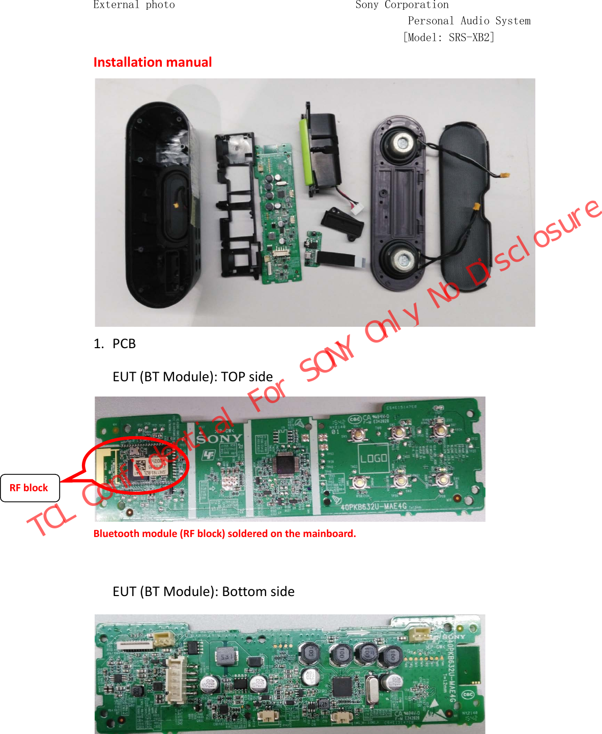 External photo                               Sony Corporation                                                       Personal Audio System                                                      [Model: SRS-XB2] Installation manual  1. PCB   EUT (BT Module): TOP side Bluetooth module (RF block) soldered on the mainboard.  EUT (BT Module): Bottom side   RF block TCL Confidential For SONY Only No Disclosure
