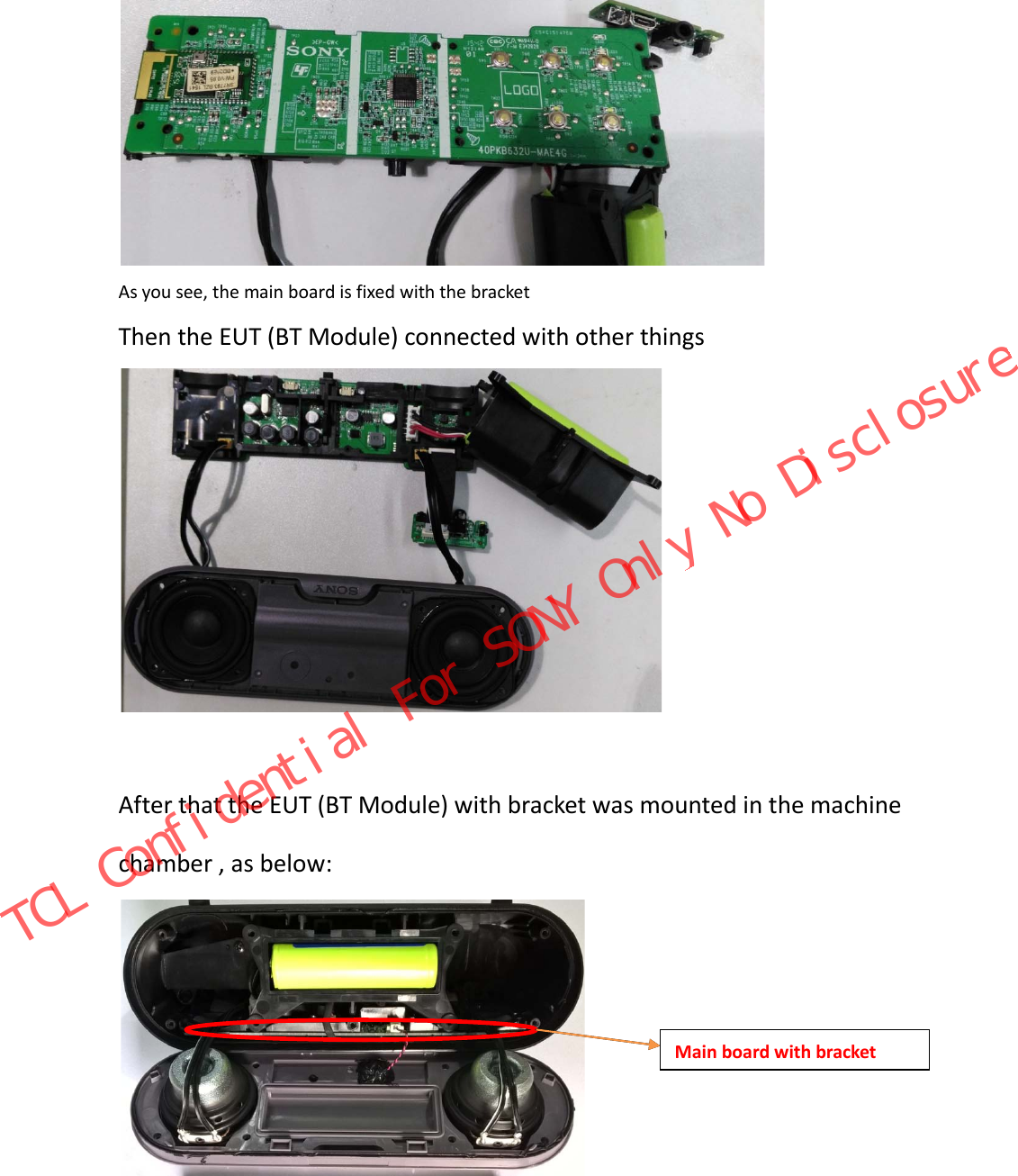  As you see, the main board is fixed with the bracket Then the EUT (BT Module) connected with other things   After that the EUT (BT Module) with bracket was mounted in the machine chamber , as below:    Main board with bracket TCL Confidential For SONY Only No Disclosure