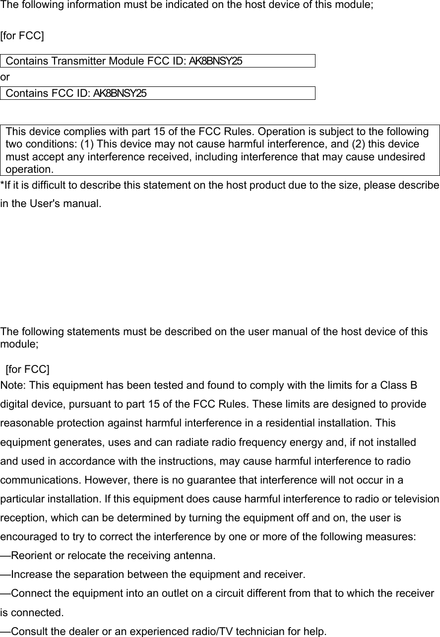  The following information must be indicated on the host device of this module;  [for FCC]    Contains Transmitter Module FCC ID: AK8BNSY25 or Contains FC C ID: AK8BNSY25   This device complies with part 15 of the FCC Rules. Operation is subject to the following two conditions: (1) This device may not cause harmful interference, and (2) this device must accept any interference received, including interference that may cause undesired operation. *If it is difficult to describe this statement on the host product due to the size, please describe in the User&apos;s manual.          The following statements must be described on the user manual of the host device of this module;   [for FCC]  Note: This equipment has been tested and found to comply with the limits for a Class B digital device, pursuant to part 15 of the FCC Rules. These limits are designed to provide reasonable protection against harmful interference in a residential installation. This equipment generates, uses and can radiate radio frequency energy and, if not installed and used in accordance with the instructions, may cause harmful interference to radio communications. However, there is no guarantee that interference will not occur in a particular installation. If this equipment does cause harmful interference to radio or television reception, which can be determined by turning the equipment off and on, the user is encouraged to try to correct the interference by one or more of the following measures: —Reorient or relocate the receiving antenna. —Increase the separation between the equipment and receiver. —Connect the equipment into an outlet on a circuit different from that to which the receiver is connected. —Consult the dealer or an experienced radio/TV technician for help.  