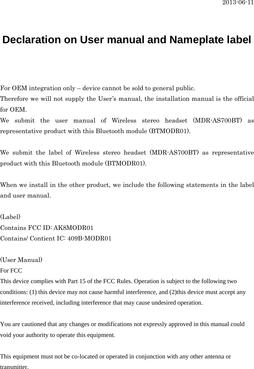  2013-06-11   Declaration on User manual and Nameplate label   For OEM integration only – device cannot be sold to general public. Therefore we will not supply the User’s manual, the installation manual is the official for OEM. We submit the user manual of Wireless stereo headset (MDR-AS700BT) as representative product with this Bluetooth module (BTMODR01).    We submit the label of Wireless stereo headset (MDR-AS700BT) as representative product with this Bluetooth module (BTMODR01).    When we install in the other product, we include the following statements in the label and user manual.  (Label) Contains FCC ID: AK8MODR01 Contains/ Contient IC: 409B-MODR01  (User Manual) For FCC This device complies with Part 15 of the FCC Rules. Operation is subject to the following two conditions: (1) this device may not cause harmful interference, and (2)this device must accept any interference received, including interference that may cause undesired operation.  You are cautioned that any changes or modifications not expressly approved in this manual could void your authority to operate this equipment.  This equipment must not be co-located or operated in conjunction with any other antenna or transmitter. 