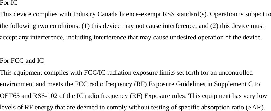 For IC This device complies with Industry Canada licence-exempt RSS standard(s). Operation is subject to the following two conditions: (1) this device may not cause interference, and (2) this device must accept any interference, including interference that may cause undesired operation of the device.  For FCC and IC This equipment complies with FCC/IC radiation exposure limits set forth for an uncontrolled environment and meets the FCC radio frequency (RF) Exposure Guidelines in Supplement C to OET65 and RSS-102 of the IC radio frequency (RF) Exposure rules. This equipment has very low levels of RF energy that are deemed to comply without testing of specific absorption ratio (SAR). 