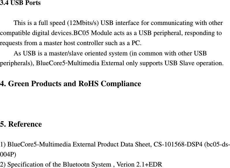 3.4 USB Ports  This is a full speed (12Mbits/s) USB interface for communicating with other compatible digital devices.BC05 Module acts as a USB peripheral, responding to requests from a master host controller such as a PC. As USB is a master/slave oriented system (in common with other USB peripherals), BlueCore5‑Multimedia External only supports USB Slave operation.  4. Green Products and RoHS Compliance    5. Reference  1) BlueCore5-Multimedia External Product Data Sheet, CS-101568-DSP4 (bc05-ds- 004P) 2) Specification of the Bluetootn System , Verion 2.1+EDR 