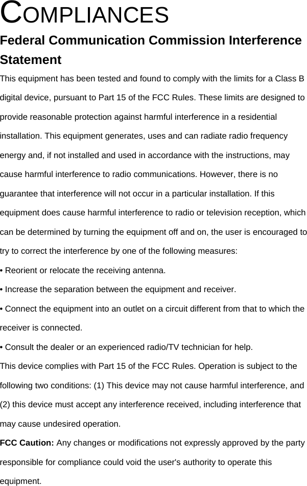  COMPLIANCES Federal Communication Commission Interference Statement This equipment has been tested and found to comply with the limits for a Class B digital device, pursuant to Part 15 of the FCC Rules. These limits are designed to provide reasonable protection against harmful interference in a residential installation. This equipment generates, uses and can radiate radio frequency energy and, if not installed and used in accordance with the instructions, may cause harmful interference to radio communications. However, there is no guarantee that interference will not occur in a particular installation. If this equipment does cause harmful interference to radio or television reception, which can be determined by turning the equipment off and on, the user is encouraged to try to correct the interference by one of the following measures: • Reorient or relocate the receiving antenna. • Increase the separation between the equipment and receiver. • Connect the equipment into an outlet on a circuit different from that to which the receiver is connected. • Consult the dealer or an experienced radio/TV technician for help. This device complies with Part 15 of the FCC Rules. Operation is subject to the following two conditions: (1) This device may not cause harmful interference, and (2) this device must accept any interference received, including interference that may cause undesired operation. FCC Caution: Any changes or modifications not expressly approved by the party responsible for compliance could void the user&apos;s authority to operate this equipment. 